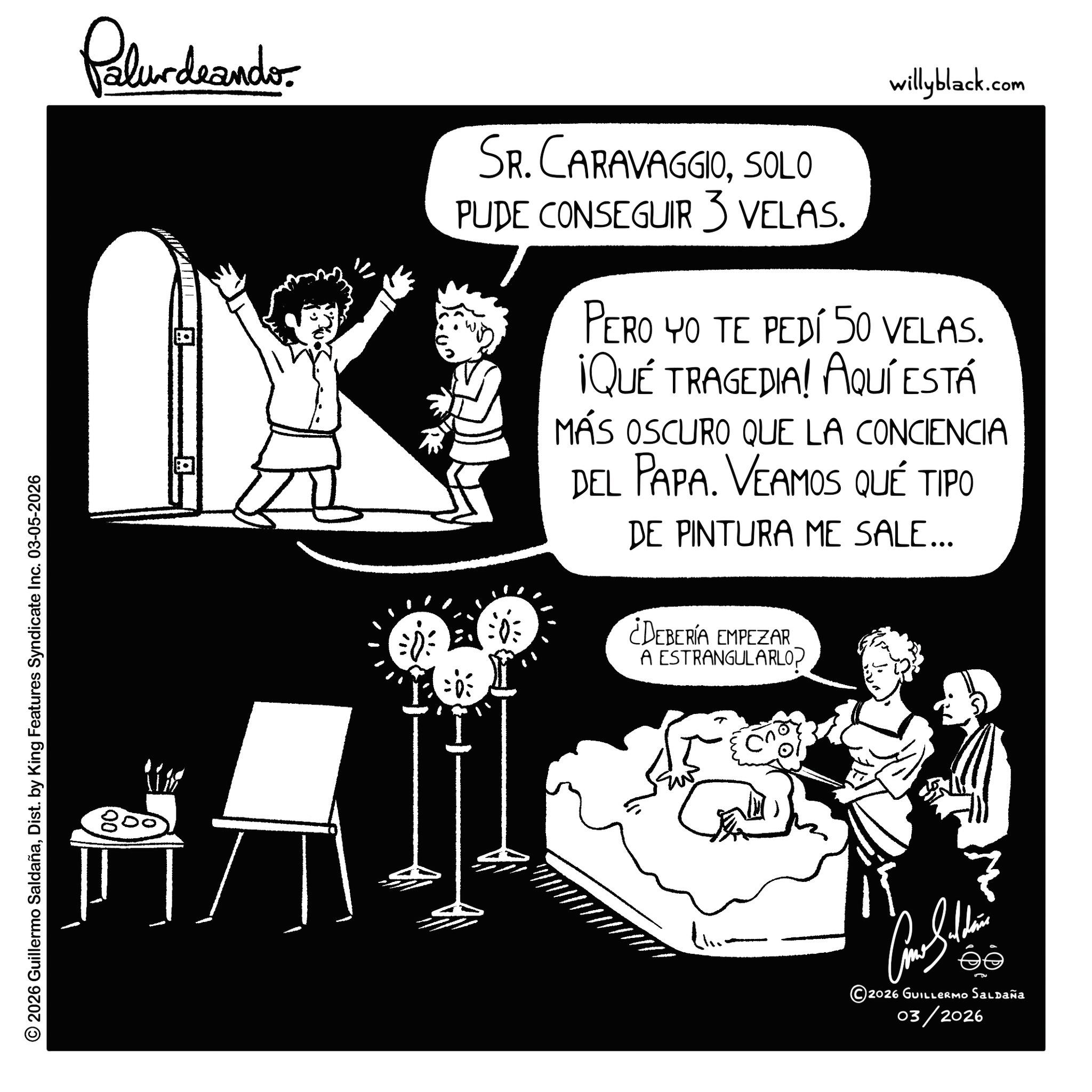 Fiction OCR: Palurdeando. SR. CARAVAGGIOSOLO PUDE CONSEGUIR 3 VELAS. willyblack.com PERO YO TE PEDÍ 50 VELAS. ¡QUÉ TRAGEDIA! AQUÍ ESTÁ MÁS OSCURO QUE LA CONCIENCIA DEL PAPA. VEAMOS QUÉ TIPO DE PINTURA ME SALE... ¿DEBERÍA EMPEZAR A ESTRANGULARLO? © 2026 Guillermo SaldañaDist. by King Features Syndicate Inc. 03-05-2026 800 ?? 2026 GUILLERMO Saldaña 03/2026 Palurdeando . SR . CARAVAGGIOSOLO PUDE CONSEGUIR 3 VELAS . willyblack.com PERO YO TE PEDÍ 50 VELAS . ¡ QUÉ TRAGEDIA ! AQUÍ ESTÁ MÁS OSCURO QUE LA CONCIENCIA DEL PAPA . VEAMOS QUÉ TIPO DE PINTURA ME SALE ... ¿ DEBERÍA EMPEZAR A ESTRANGULARLO ? © 2026 Guillermo SaldañaDist . by King Features Syndicate Inc. 03-05-2026 800 ?? 2026 GUILLERMO Saldaña 03/2026