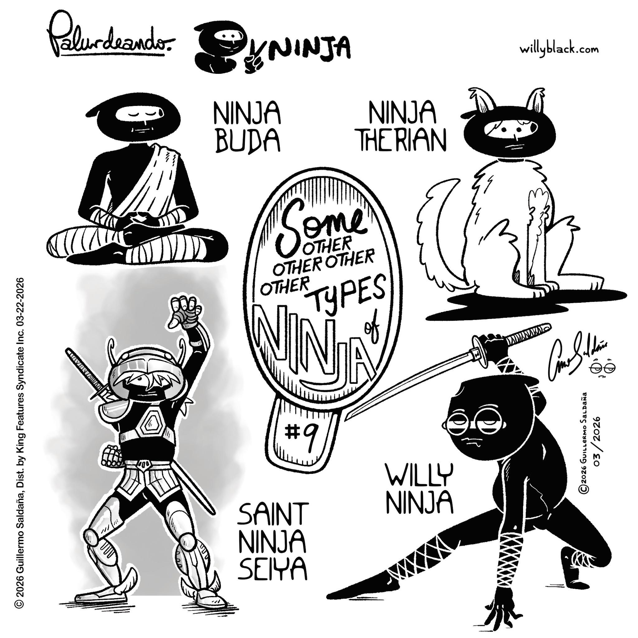 Graphic design OCR: © 2026 Guillermo SaldañaDist. by King Features Syndicate Inc. 03-22-2026 Palurdeando SYNINJA NINJA BUDA NINJA THERIAN willyblack.com Some OTHER OTHER OTHER OTHER TYPES of NINJA #9 SAINT NINJA SEIYA WILLY NINJA QUANYAMI Como Saldin © 2026 GUILLERMO SALDAÑa 03/2026 © 2026 Guillermo SaldañaDist . by King Features Syndicate Inc. 03-22-2026 Palurdeando SYNINJA NINJA BUDA NINJA THERIAN willyblack.com Some OTHER OTHER OTHER OTHER TYPES of NINJA # 9 SAINT NINJA SEIYA WILLY NINJA QUANYAMI Como Saldin © 2026 GUILLERMO SALDAÑa 03/2026