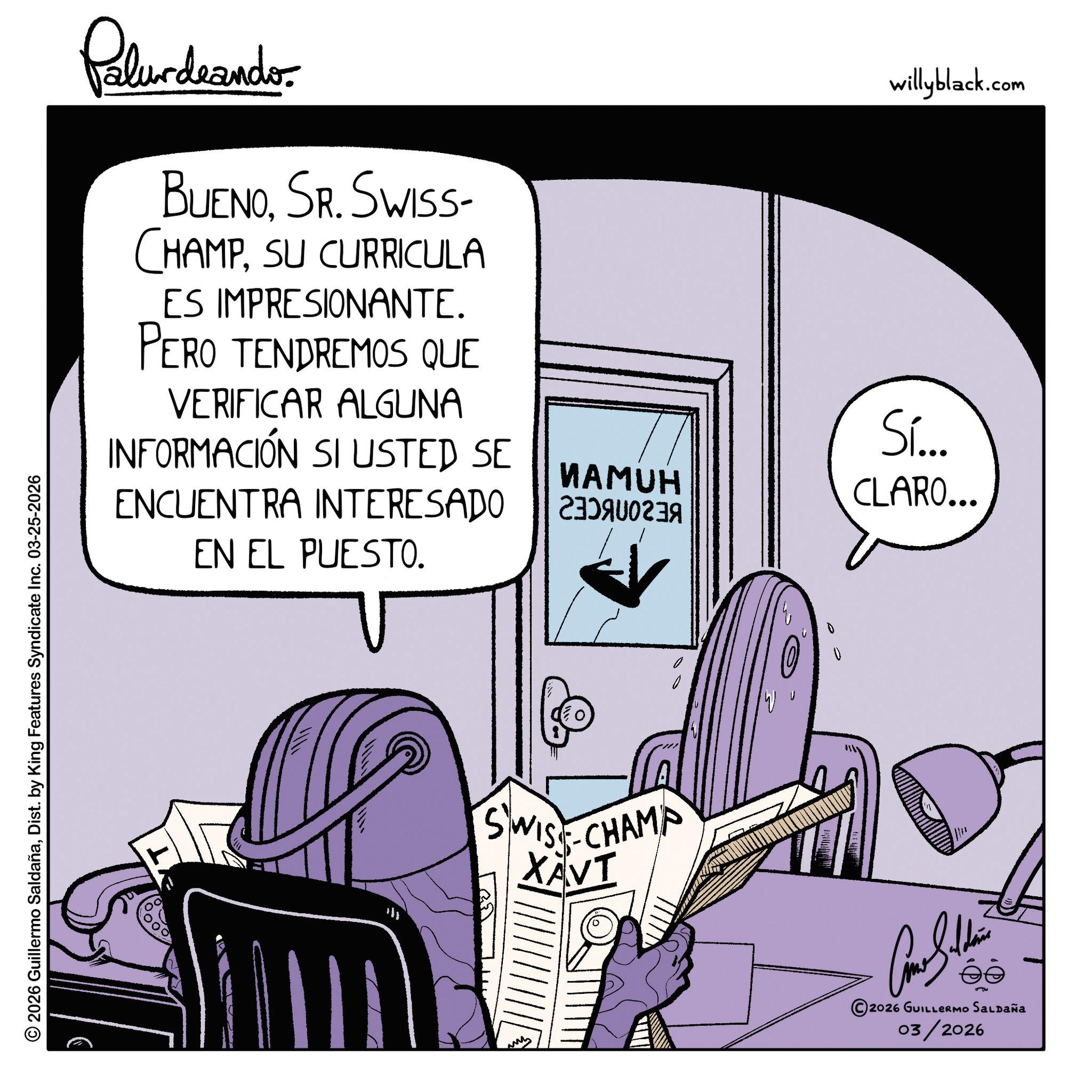 Graphic design OCR: © 2026 Guillermo SaldañaDist. by King Features Syndicate Inc. 03-25-2026 Palurdaander BUENOSR. SWISS- CHAMPSU CURRICULA ES IMPRESIONANTE. PERO TENDREMOS QUE VERIFICAR ALGUNA INFORMACIÓN SI USTED SE ENCUENTRA INTERESADO EN EL PUESTO. willyblack.com Sí... NAMUH A CLARO... SWISS CHAMP XAVI W 5 2026 GUILLERMO SALDAÑA 03/2026 © 2026 Guillermo SaldañaDist . by King Features Syndicate Inc. 03-25-2026 Palurdaander BUENOSR . SWISS- CHAMPSU CURRICULA ES IMPRESIONANTE . PERO TENDREMOS QUE VERIFICAR ALGUNA INFORMACIÓN SI USTED SE ENCUENTRA INTERESADO EN EL PUESTO . willyblack.com Sí ... NAMUH A CLARO ... SWISS CHAMP XAVI W 5 2026 GUILLERMO SALDAÑA 03/2026