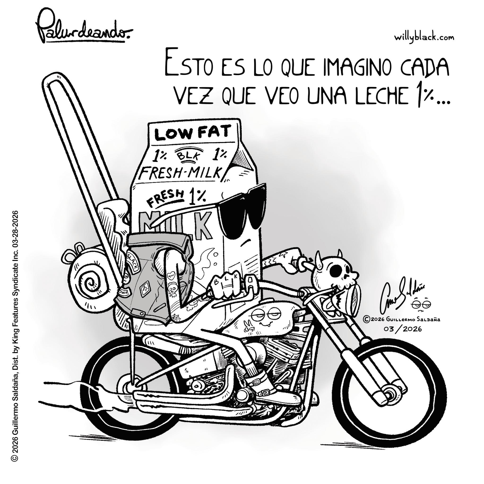 Graphics OCR: © 2026 Guillermo SaldañaDist. by King Features Syndicate Inc. 03-28-2026 Polurdrando willyblack.com ESTO ES LO QUE IMAGINO CADA VEZ QUE VEO UNA LECHE 1%... LOW FAT 1% BLK 1% FRESH-MILKFRESH 1% MILK ? ée 2026 GUILLERMO Saldaña 03/2026 © 2026 Guillermo SaldañaDist . by King Features Syndicate Inc. 03-28-2026 Polurdrando willyblack.com ESTO ES LO QUE IMAGINO CADA VEZ QUE VEO UNA LECHE 1 % ... LOW FAT 1 % BLK 1 % FRESH - MILKFRESH 1 % MILK ? ée 2026 GUILLERMO Saldaña 03/2026
