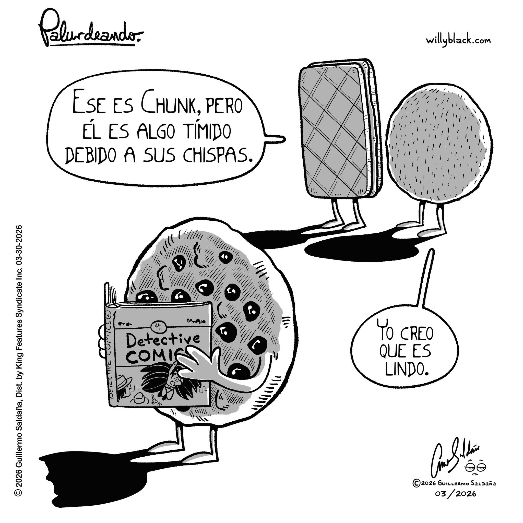 Junk food OCR: Palurdrandor ESE ES CHUNKPERO ÉL ES ALGO TÍMIDO DEBIDO A SUS CHISPAS. © 2026 Guillermo SaldañaDist. by King Features Syndicate Inc. 03-30-2026 DETECTIVE COMICS. ')}}}' 64 Mo Detective COMIC ? ???? willyblack.com YO CREO QUE ES LINDO. Come Saldain 2026 GUILLERMO Saldaña 03/2026 Palurdrandor ESE ES CHUNKPERO ÉL ES ALGO TÍMIDO DEBIDO A SUS CHISPAS . © 2026 Guillermo SaldañaDist . by King Features Syndicate Inc. 03-30-2026 DETECTIVE COMICS . ' ) } } } ' 64 Mo Detective COMIC ? ??? ? willyblack.com YO CREO QUE ES LINDO . Come Saldain 2026 GUILLERMO Saldaña 03/2026