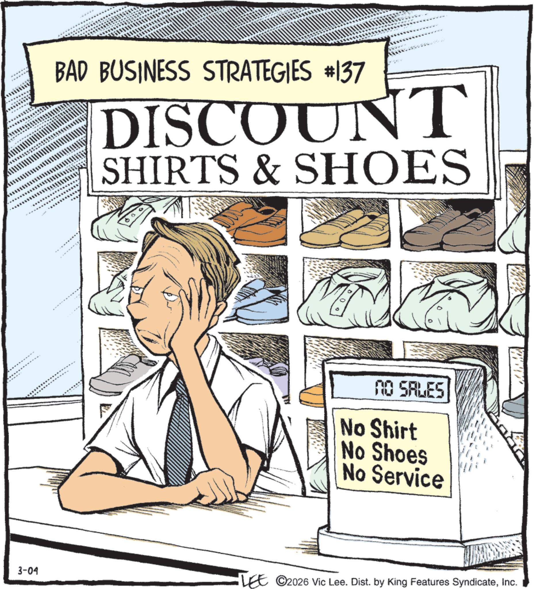 Advertising OCR: BAD BUSINESS STRATEGIES #137 DISCOUNT SHIRTS & SHOES NO SALES No Shirt No Shoes No Service 3-04 LEE ©2026 Vic Lee. Dist. by King Features SyndicateInc. BAD BUSINESS STRATEGIES # 137 DISCOUNT SHIRTS & SHOES NO SALES No Shirt No Shoes No Service 3-04 LEE © 2026 Vic Lee . Dist . by King Features Syndicate