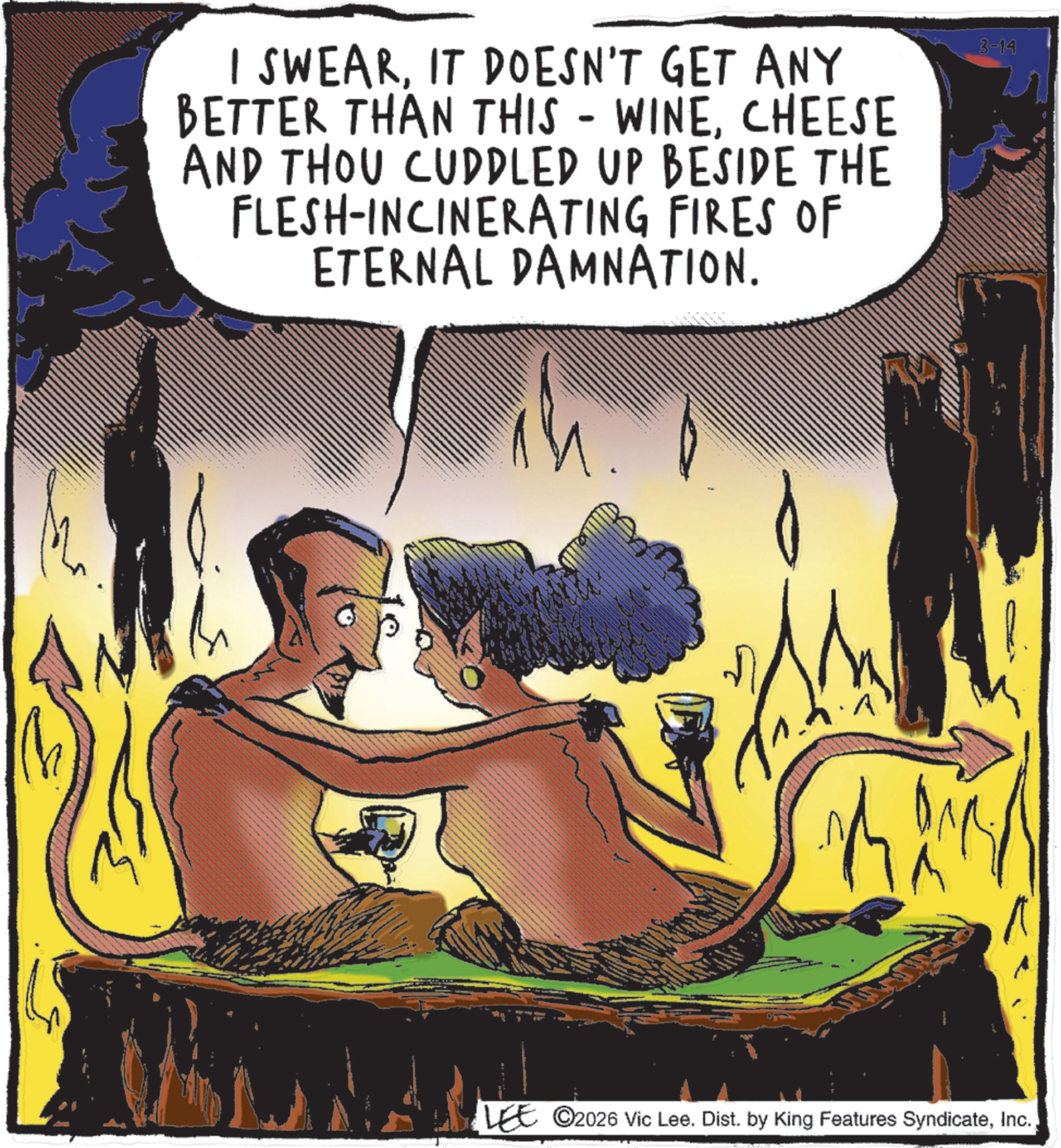 Fictional character OCR: - I SWEARIT DOESN'T GET ANY BETTER THAN THIS WINECHEESE AND THOU CUDDLED UP BESIDE THE FLESH-INCINERATING FIRES OF ETERNAL DAMNATION. 3-14 ?? LEE 2026 Vic Lee. Dist. by King Features Syndicate- I SWEARIT DOESN'T GET ANY BETTER THAN THIS WINECHEESE AND THOU CUDDLED UP BESIDE THE FLESH - INCINERATING FIRES OF ETERNAL DAMNATION . 3-14 ?? LEE 2026 Vic Lee . Dist . by King Features Syndicate