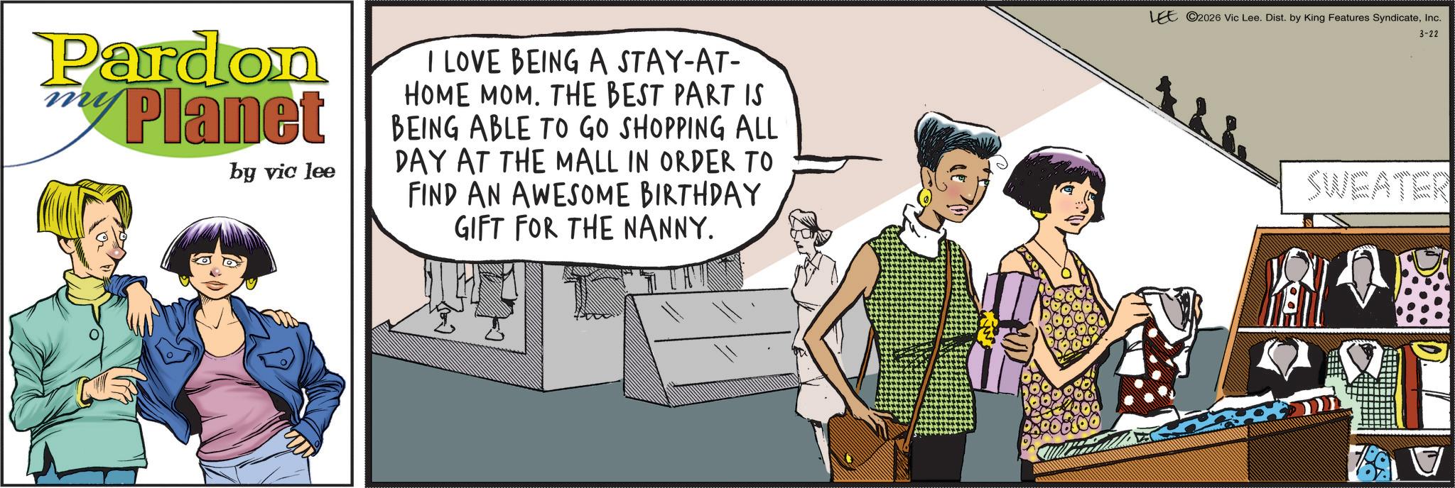 Animated cartoon OCR: Pardon my Planet by vic lee I LOVE BEING A STAY-AT- HOME MOM. THE BEST PART IS BEING ABLE TO GO SHOPPING ALL DAY AT THE MALL IN ORDER TO FIND AN AWESOME BIRTHDAY GIFT FOR THE NANNY. LEE 2026 Vic Lee. Dist. by King Features SyndicateInc. 3-22 SWEATER Pardon my Planet by vic lee I LOVE BEING A STAY - AT- HOME MOM . THE BEST PART IS BEING ABLE TO GO SHOPPING ALL DAY AT THE MALL IN ORDER TO FIND AN AWESOME BIRTHDAY GIFT FOR THE NANNY . LEE 2026 Vic Lee . Dist . by King Features SyndicateInc. 3-22 SWEATER