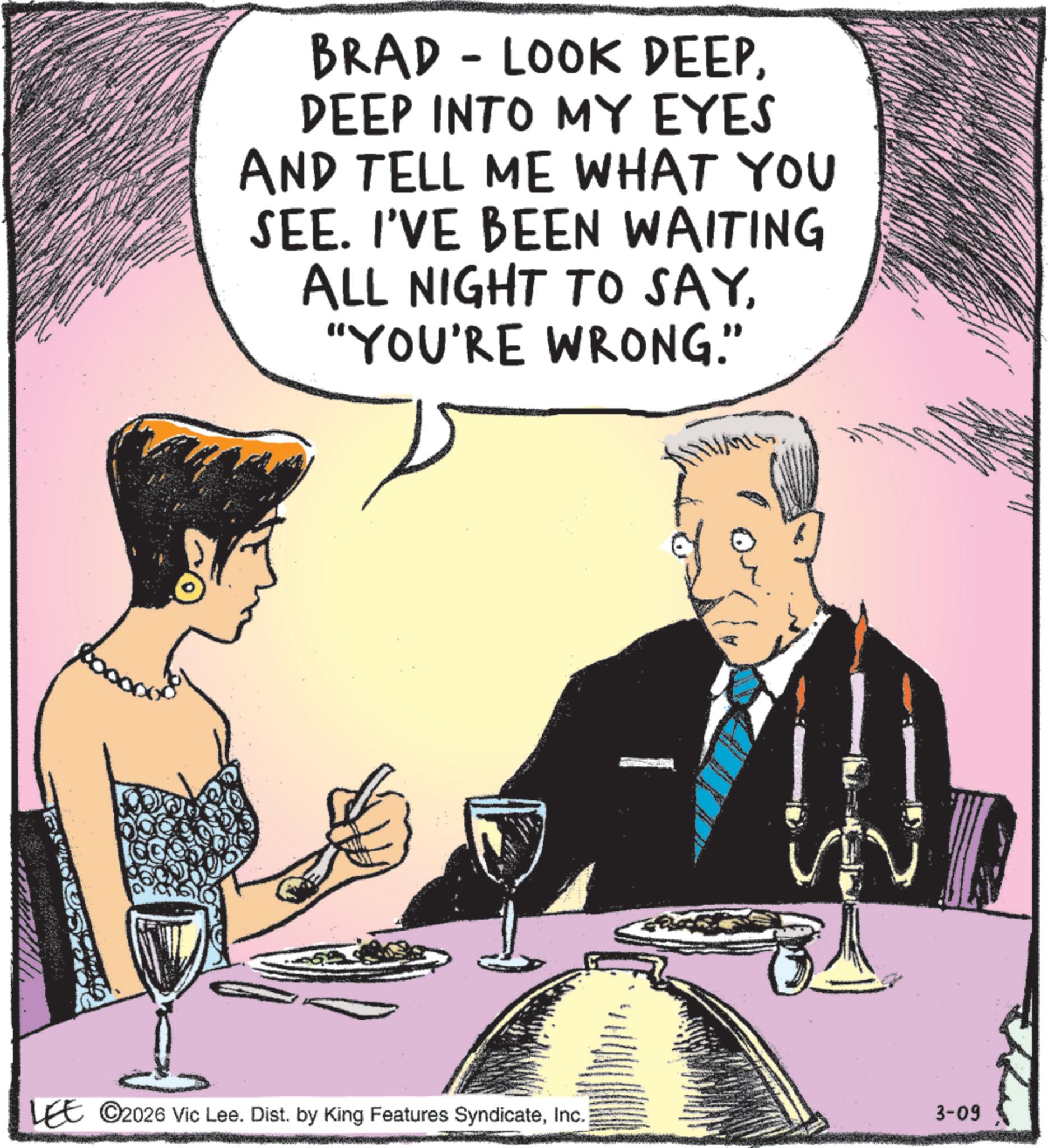 Comic book OCR: BRAD - LOOK DEEPDEEP INTO MY EYES AND TELL ME WHAT YOU SEE. I'VE BEEN WAITING ALL NIGHT TO SAY"YOU'RE WRONG." LEE ©2026 Vic Lee. Dist. by King Features SyndicateInc. 3-09 BRAD - LOOK DEEPDEEP INTO MY EYES AND TELL ME WHAT YOU SEE . I'VE BEEN WAITING ALL NIGHT TO SAY" YOU'RE WRONG . " LEE © 2026 Vic Lee . Dist . by King Features SyndicateInc. 3-09