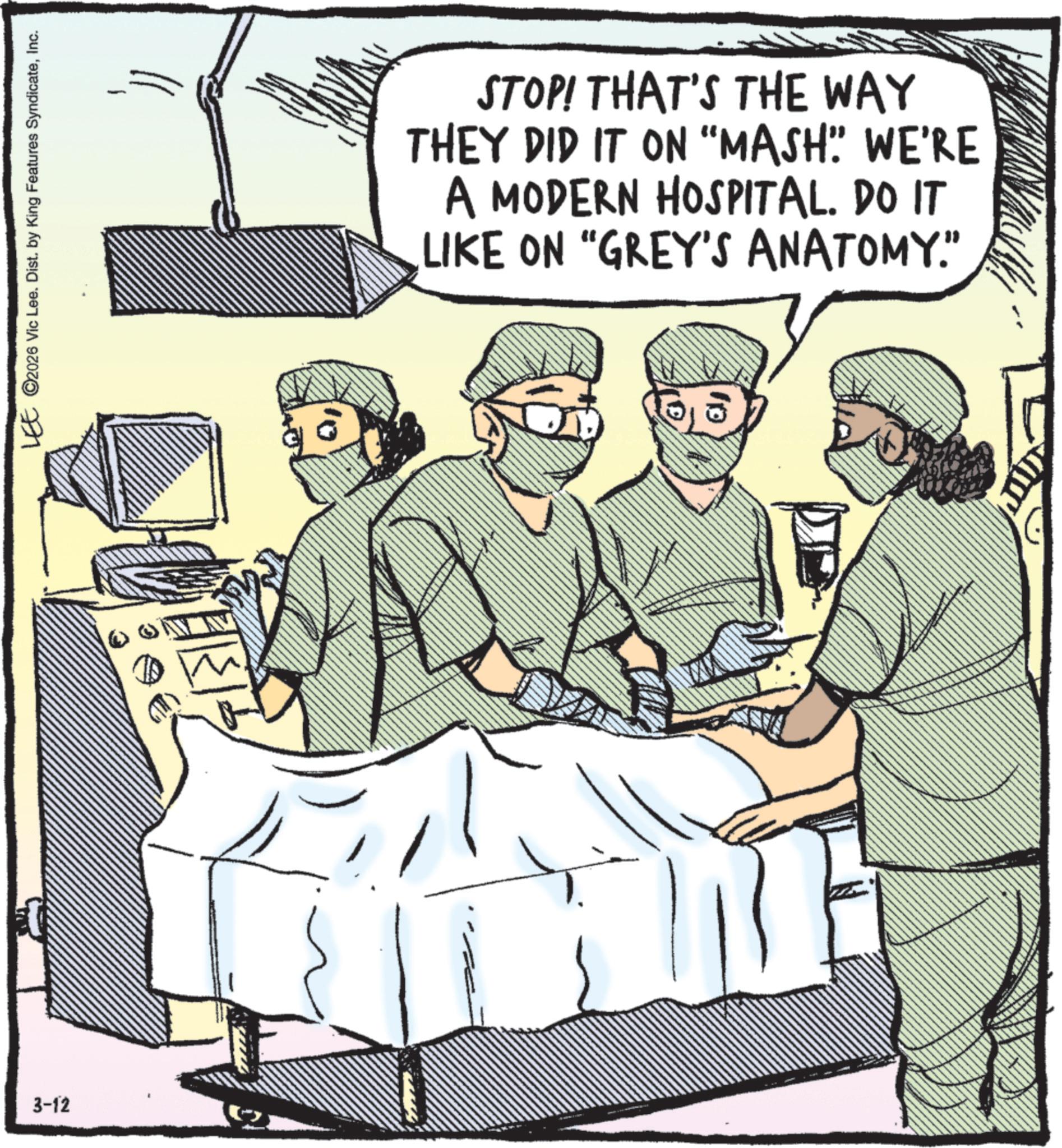 Medical procedure OCR: 3-12 1 LEE 2026 Vic Lee. Dist. by King Features SyndicateInc. STOP! THAT'S THE WAY THEY DID IT ON "MASH"" WE'RE A MODERN HOSPITAL. DO IT LIKE ON "GREY'S ANATOMY." 3-12 1 LEE 2026 Vic Lee . Dist . by King Features SyndicateInc. STOP ! THAT'S THE WAY THEY DID IT ON " MASH " " WE'RE A MODERN HOSPITAL . DO IT LIKE ON " GREY'S ANATOMY . "
