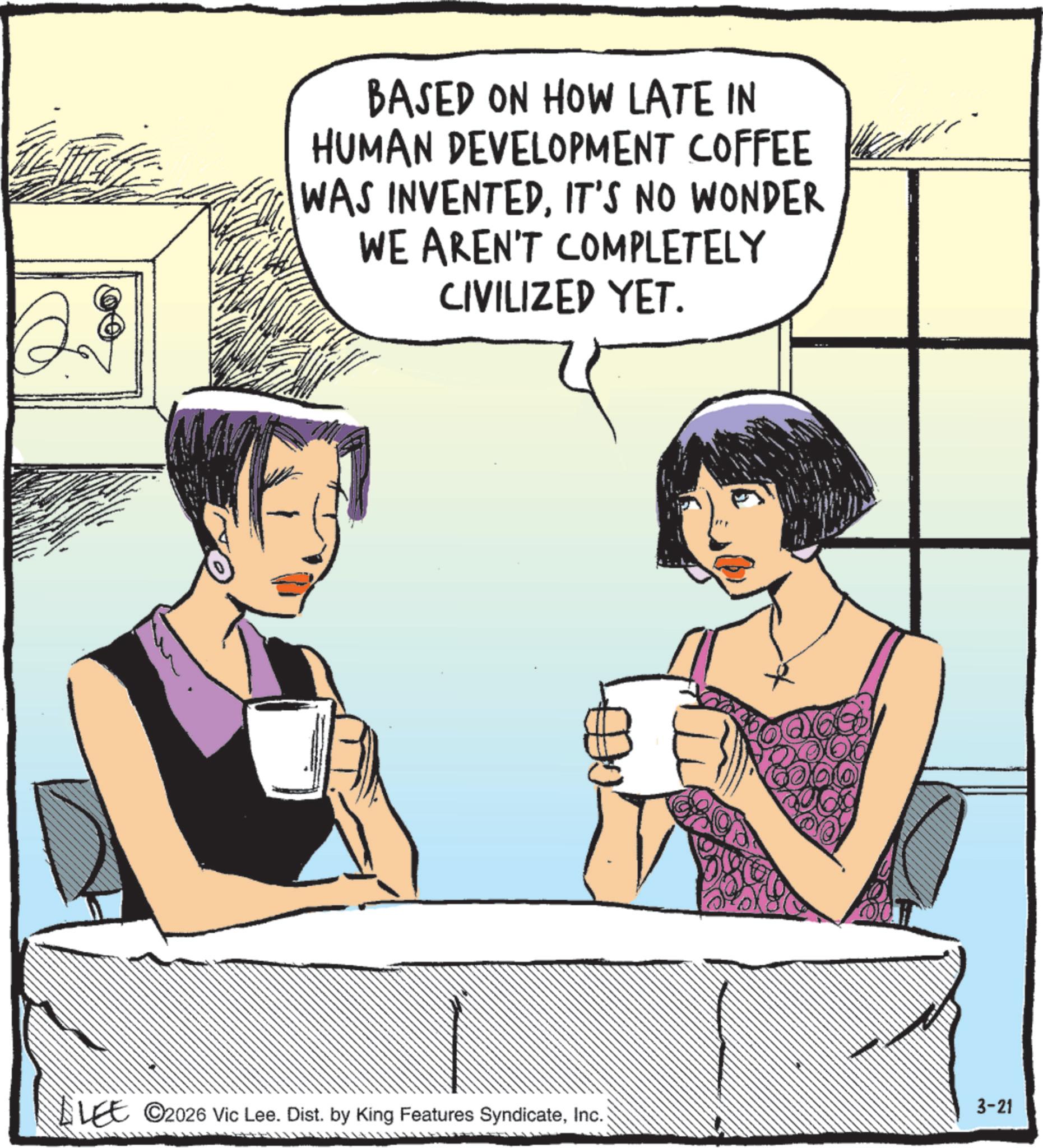Comic book OCR: BASED ON HOW LATE IN HUMAN DEVELOPMENT COFFEE WAS INVENTEDIT'S NO WONDER WE AREN'T COMPLETELY CIVILIZED YET. LEE ©2026 Vic Lee. Dist. by King Features SyndicateInc. 3-21 BASED ON HOW LATE IN HUMAN DEVELOPMENT COFFEE WAS INVENTEDIT'S NO WONDER WE AREN'T COMPLETELY CIVILIZED YET . LEE © 2026 Vic Lee . Dist . by King Features SyndicateInc. 3-21