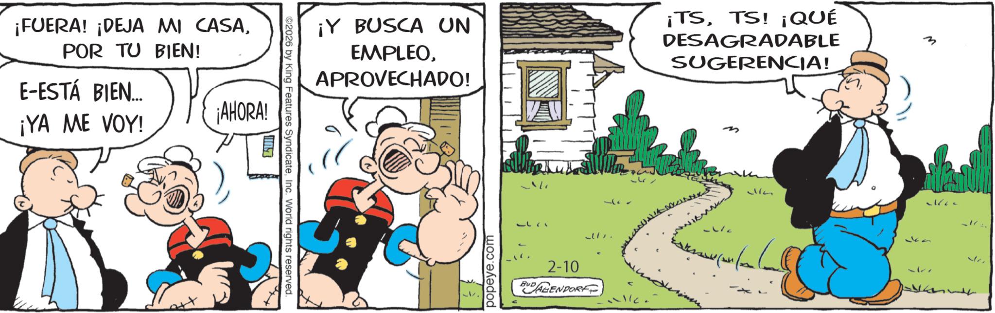 Publication OCR: ¡FUERA! ¡DEJA MI CASAPOR TU BIEN! E-ESTÁ BIEN... ¡AHORA! ¡YA ME VOY! 10 ©2026 by King Features SyndicateInc. World rights reserved. ¡Y BUSCA UN EMPLEOAPROVECHADO! ¡TSTS! ¡QUÉ DESAGRADABLE SUGERENCIA! popeye.com ??? 2-10 BUDAGENDORF M ¡ FUERA ! ¡ DEJA MI CASAPOR TU BIEN ! E - ESTÁ BIEN ... ¡ AHORA ! ¡ YA ME VOY ! 10 © 2026 by King Features SyndicateInc. World rights reserved . ¡ Y BUSCA UN EMPLEOAPROVECHADO ! ¡ TSTS ! ¡ QUÉ DESAGRADABLE SUGERENCIA ! popeye.com ??? 2-10 BUDAGENDORF M