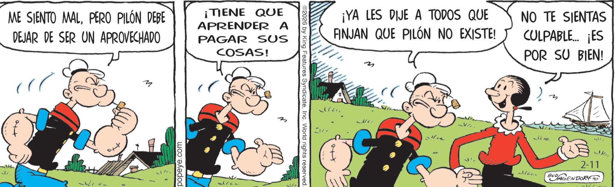 Publication OCR: ME SIENTO MALPERO PILÓN DEBE DEJAR DE SER UN APROVECHADO ¡TIENE QUE APRENDER A PAGAR SUS COSAS! 1th M popeye.com ©2026 by King Features SyndicateInc. World rights reserved. Ho ¡YA LES DIJE A TODOS QUE FINJAN QUE PILÓN NO EXISTE! NO TE SIENTAS CULPABLE... ¡ES POR SU BIEN! ?? Jinz alleen 2-11 BUDAGENDORF ME SIENTO MALPERO PILÓN DEBE DEJAR DE SER UN APROVECHADO ¡ TIENE QUE APRENDER A PAGAR SUS COSAS ! 1th M popeye.com © 2026 by King Features SyndicateInc. World rights reserved . Ho ¡ YA LES DIJE A TODOS QUE FINJAN QUE PILÓN NO EXISTE ! NO TE SIENTAS CULPABLE ... ¡ ES POR SU BIEN ! ?? Jinz alleen 2-11 BUDAGENDORF