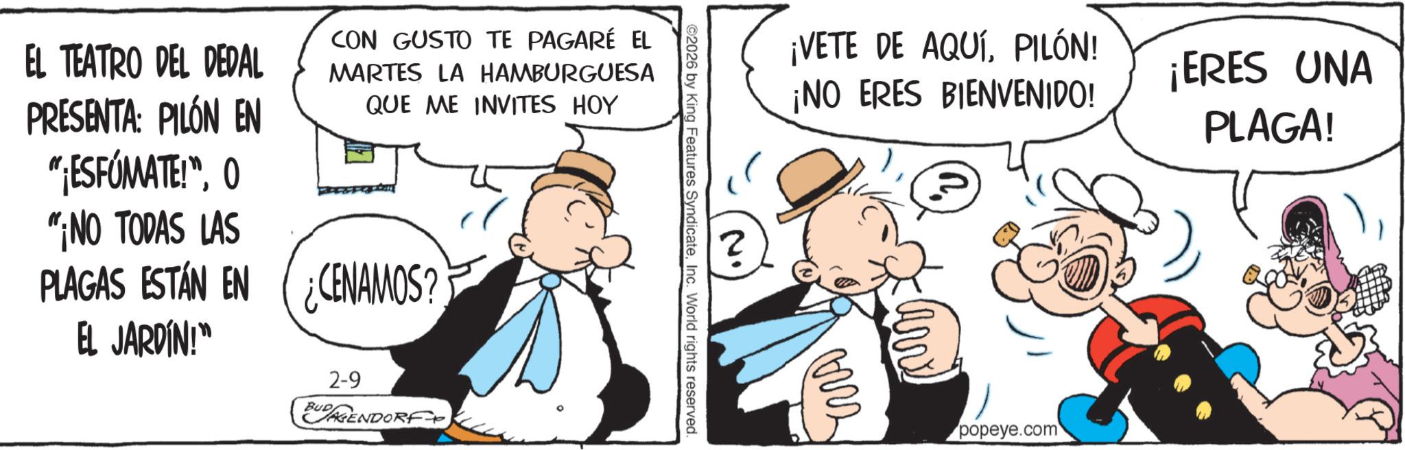 Animated cartoon OCR: EL TEATRO DEL DEDAL PRESENTA: PILÓN EN "¡ESFÚMATE!"0 "NO TODAS LAS CON GUSTO TE PAGARÉ EL MARTES LA HAMBURGUESA QUE ME INVITES HOY PLAGAS ESTÁN EN CENAMOS? EL JARDÍN!" 2-9 BUD AGENDORF ©2026 by King Features SyndicateInc. World rights reserved. 2 ¡VETE DE AQUÍPILÓN! ¡NO ERES BIENVENIDO! ??? popeye.com ¡ERES UNA PLAGA! EL TEATRO DEL DEDAL PRESENTA : PILÓN EN " ¡ ESFÚMATE ! "0 " NO TODAS LAS CON GUSTO TE PAGARÉ EL MARTES LA HAMBURGUESA QUE ME INVITES HOY PLAGAS ESTÁN EN CENAMOS ? EL JARDÍN ! " 2-9 BUD AGENDORF © 2026 by King Features SyndicateInc. World rights reserved . 2 ¡ VETE DE AQUÍPILÓN ! ¡ NO ERES BIENVENIDO ! ??? popeye.com ¡ ERES UNA PLAGA !