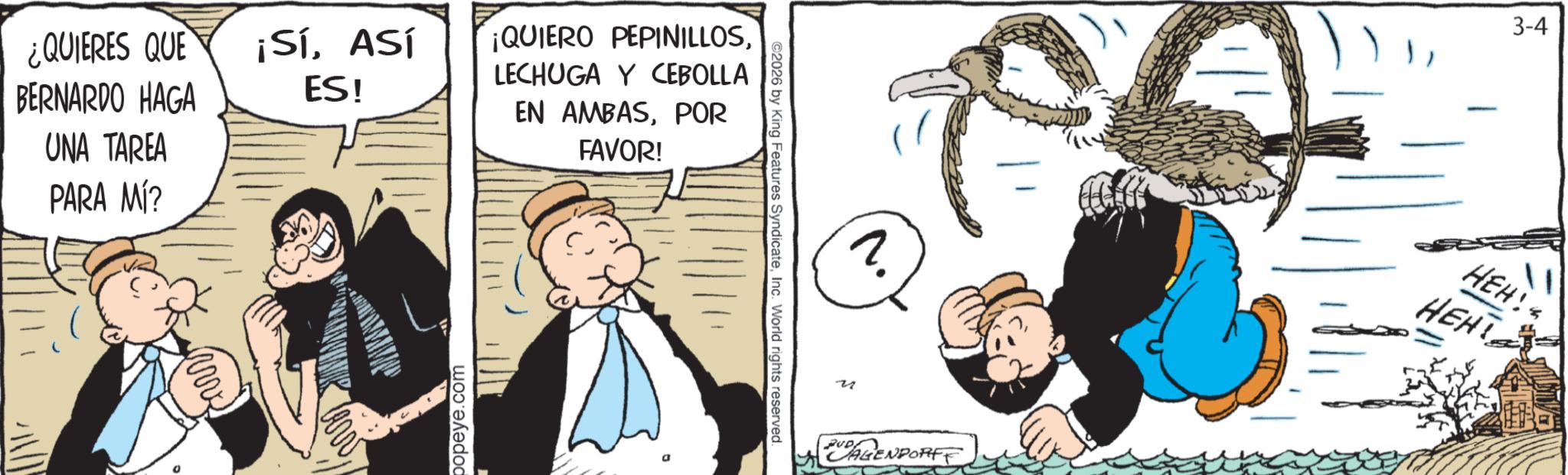 Animated cartoon OCR: ¿QUIERES QUE BERNARDO HAGA ¡SíASÍ ES! UNA TAREA PARA MÍ? popeye.com ¡QUIERO PEPINILLOSLECHUGA Y CEBOLLA EN AMBASPOR FAVOR! 2026 by King Features SyndicateInc. World rights reserved. 3-4 ? HEH! ???? u RUD AGENDORFF ¿ QUIERES QUE BERNARDO HAGA ¡ SíASÍ ES ! UNA TAREA PARA MÍ ? popeye.com ¡ QUIERO PEPINILLOSLECHUGA Y CEBOLLA EN AMBASPOR FAVOR ! 2026 by King Features SyndicateInc. World rights reserved . 3-4 ? HEH ! ???? u RUD AGENDORFF