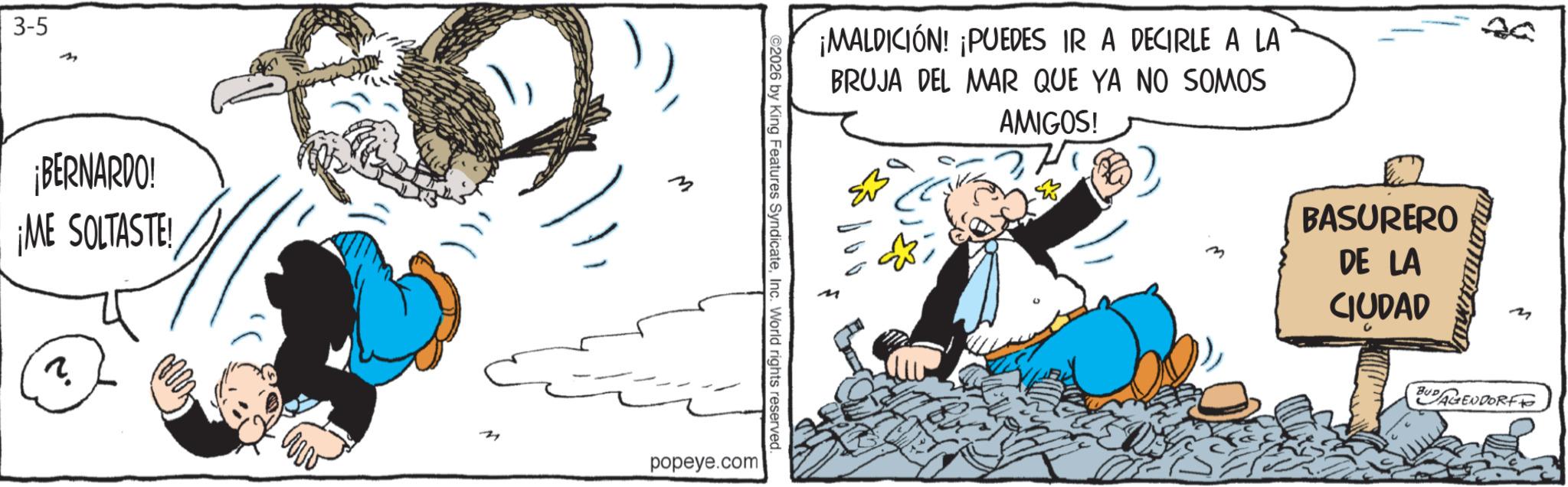 Comic book OCR: 3-5 ¡BERNARDO! ¡ME SOLTASTE! ? ¡MALDICIÓN! ¡PUEDES IR A DECIRLE A LA BRUJA DEL MAR QUE YA NO SOMOS 20 ©2026 by King Features SyndicateInc. World rights reserved. popeye.com AMIGOS! BASURERO DE LA CIUDAD BUDAGENDORF 3-5 ¡ BERNARDO ! ¡ ME SOLTASTE ! ? ¡ MALDICIÓN ! ¡ PUEDES IR A DECIRLE A LA BRUJA DEL MAR QUE YA NO SOMOS 20 © 2026 by King Features SyndicateInc. World rights reserved . popeye.com AMIGOS ! BASURERO DE LA CIUDAD BUDAGENDORF