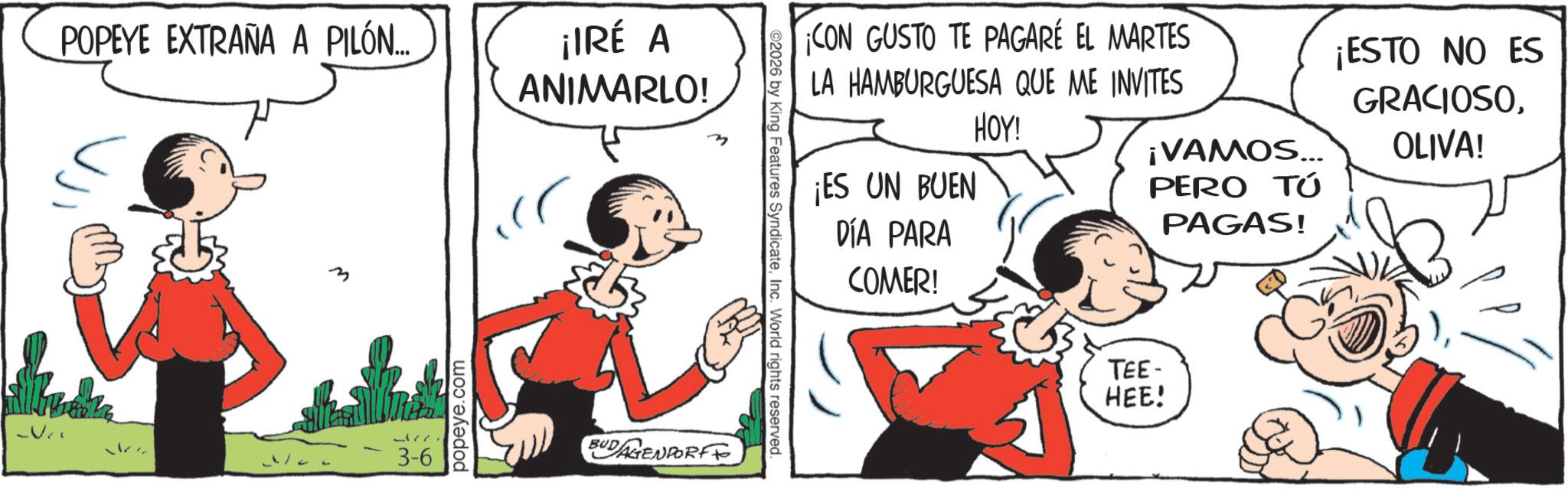 Animated cartoon OCR: POPEYE EXTRAÑA A PILÓN... ¡IRÉ A ANIMARLO! ?? m 3-6 popeye.com BUDAGENDORFF ©2026 by King Features SyndicateInc. World rights reserved. CON GUSTO TE PAGARÉ EL MARTES LA HAMBURGUESA QUE ME INVITES ¡ES UN BUEN DÍA PARA COMER! HOY! ¡VAMOS... PERO TÚ PAGAS! TEE- HEE! ¡ESTO NO ES GRACIOSOOLIVA! POPEYE EXTRAÑA A PILÓN ... ¡ IRÉ A ANIMARLO ! ?? m 3-6 popeye.com BUDAGENDORFF © 2026 by King Features SyndicateInc. World rights reserved . CON GUSTO TE PAGARÉ EL MARTES LA HAMBURGUESA QUE ME INVITES ¡ ES UN BUEN DÍA PARA COMER ! HOY ! ¡ VAMOS ... PERO TÚ PAGAS ! TEE- HEE ! ¡ ESTO NO ES GRACIOSOOLIVA !