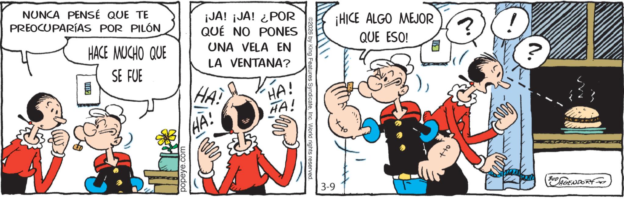 Publication OCR: NUNCA PENSÉ QUE TE PREOCUPARÍAS POR PILÓN ¡HICE ALGO MEJOR QUE ESO! E ? ! ? ¡JA! ¡JA! ¿POR QUE NO PONES UNA VELA EN LA VENTANA? HAI HA! HA! HA! HACE MUCHO QUE SE FUE ?? popeye.com ©2026 by King Features SyndicateInc. World rights reserved. 3-9 off EUD AGENDARY NUNCA PENSÉ QUE TE PREOCUPARÍAS POR PILÓN ¡ HICE ALGO MEJOR QUE ESO ! E ? ! ? ¡ JA ! ¡ JA ! ¿ POR QUE NO PONES UNA VELA EN LA VENTANA ? HAI HA ! HA ! HA ! HACE MUCHO QUE SE FUE ?? popeye.com © 2026 by King Features SyndicateInc. World rights reserved . 3-9 off EUD AGENDARY