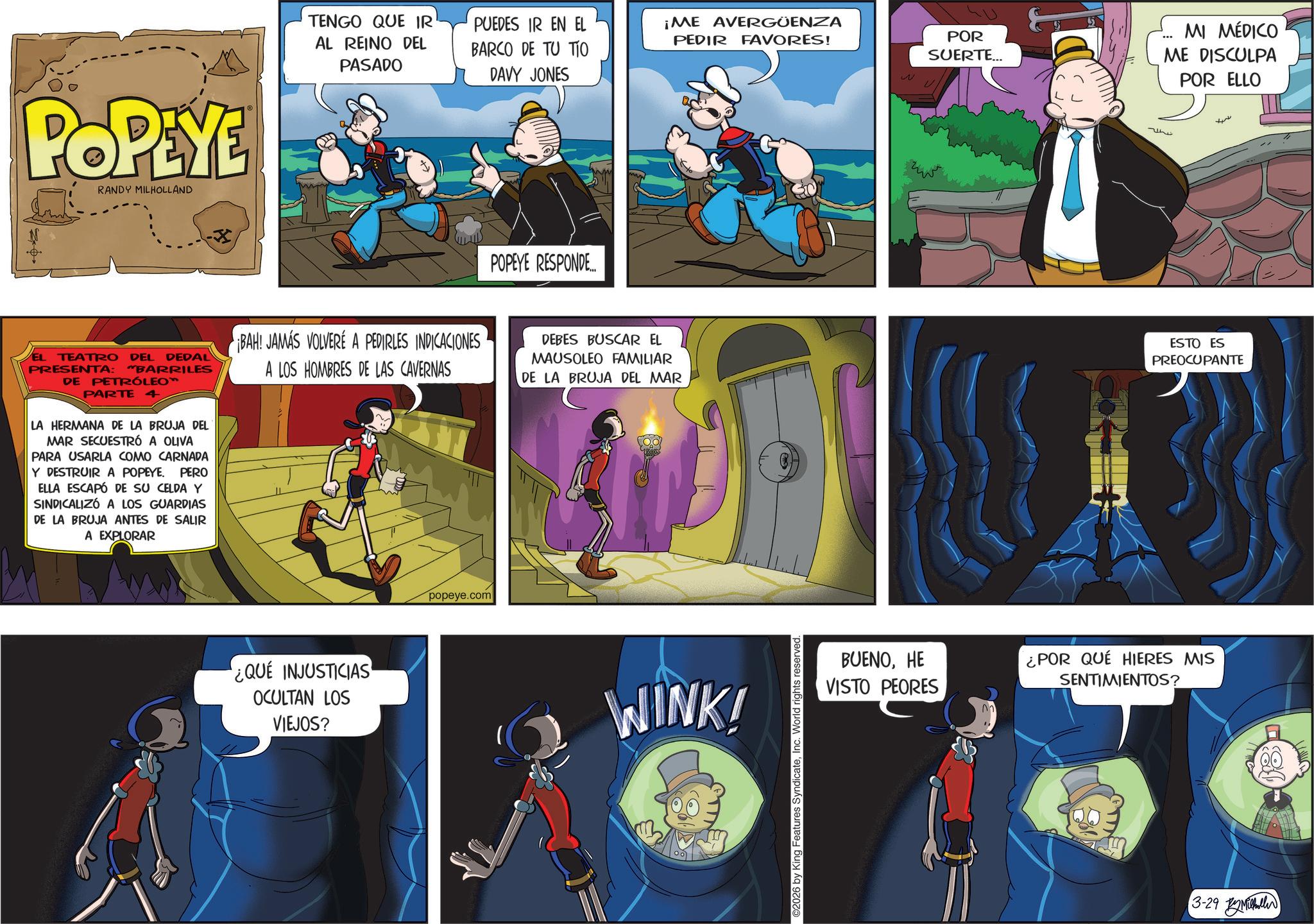 Comic book OCR: POPEYE RANDY MILHOLLAND TENGO QUE IR AL REINO DEL PASADO PUEDES IR EN EL BARCO DE TU TIO DAVY JONES ¡ME AVERGÜENZA PEDIR FAVORES! POR SUERTE... MI MÉDICO ME DISCULPA POR ELLO POPEYE RESPONDE... ????? EL TEATRO DEL DEDAL PRESENTA: "BARRILES DE PETRÓLEO™ PARTE 4 LA HERMANA DE LA BRUJA DEL MAR SECUESTRÓ A OLIVA PARA USARLA COMO CARNADA Y DESTRUIR A POPEYE. PERO ELLA ESCAPÓ DE SU CELDA Y SINDICALIZÓ A LOS GUARDIAS DE LA BRUJA ANTES DE SALIR A EXPLORAR BAH! JAMÁS VOLVERE A PEDIRLES INDICACIONES A LOS HOMBRES DE LAS CAVERNAS DEBES BUSCAR EL MAUSOLEO FAMILIAR DE LA BRUJA DEL MAR ESTO ES PREOCUPANTE ¿QUE INJUSTICIAS OCULTAN LOS VIEJOS? popeye.com WINK! 2026 by King Features SyndicateInc. World rights reserved. BUENOHE VISTO PEORES ¿POR QUÉ HIERES MIS SENTIMIENTOS? 3-29 M POPEYE RANDY MILHOLLAND TENGO QUE IR AL REINO DEL PASADO PUEDES IR EN EL BARCO DE TU TIO DAVY JONES ¡ ME AVERGÜENZA PEDIR FAVORES ! POR SUERTE ... MI MÉDICO ME DISCULPA POR ELLO POPEYE RESPONDE ... ????? EL TEATRO DEL DEDAL PRESENTA : " BARRILES DE PETRÓLEO ™ PARTE 4 LA HERMANA DE LA BRUJA DEL MAR SECUESTRÓ A OLIVA PARA USARLA COMO CARNADA Y DESTRUIR A POPEYE . PERO ELLA ESCAPÓ DE SU CELDA Y SINDICALIZÓ A LOS GUARDIAS DE LA BRUJA ANTES DE SALIR A EXPLORAR BAH ! JAMÁS VOLVERE A PEDIRLES INDICACIONES A LOS HOMBRES DE LAS CAVERNAS DEBES BUSCAR EL MAUSOLEO FAMILIAR DE LA BRUJA DEL MAR ESTO ES PREOCUPANTE ¿ QUE INJUSTICIAS OCULTAN LOS VIEJOS ? popeye.com WINK ! 2026 by King Features SyndicateInc. World rights reserved . BUENOHE VISTO PEORES ¿ POR QUÉ HIERES MIS SENTIMIENTOS ? 3-29 M
