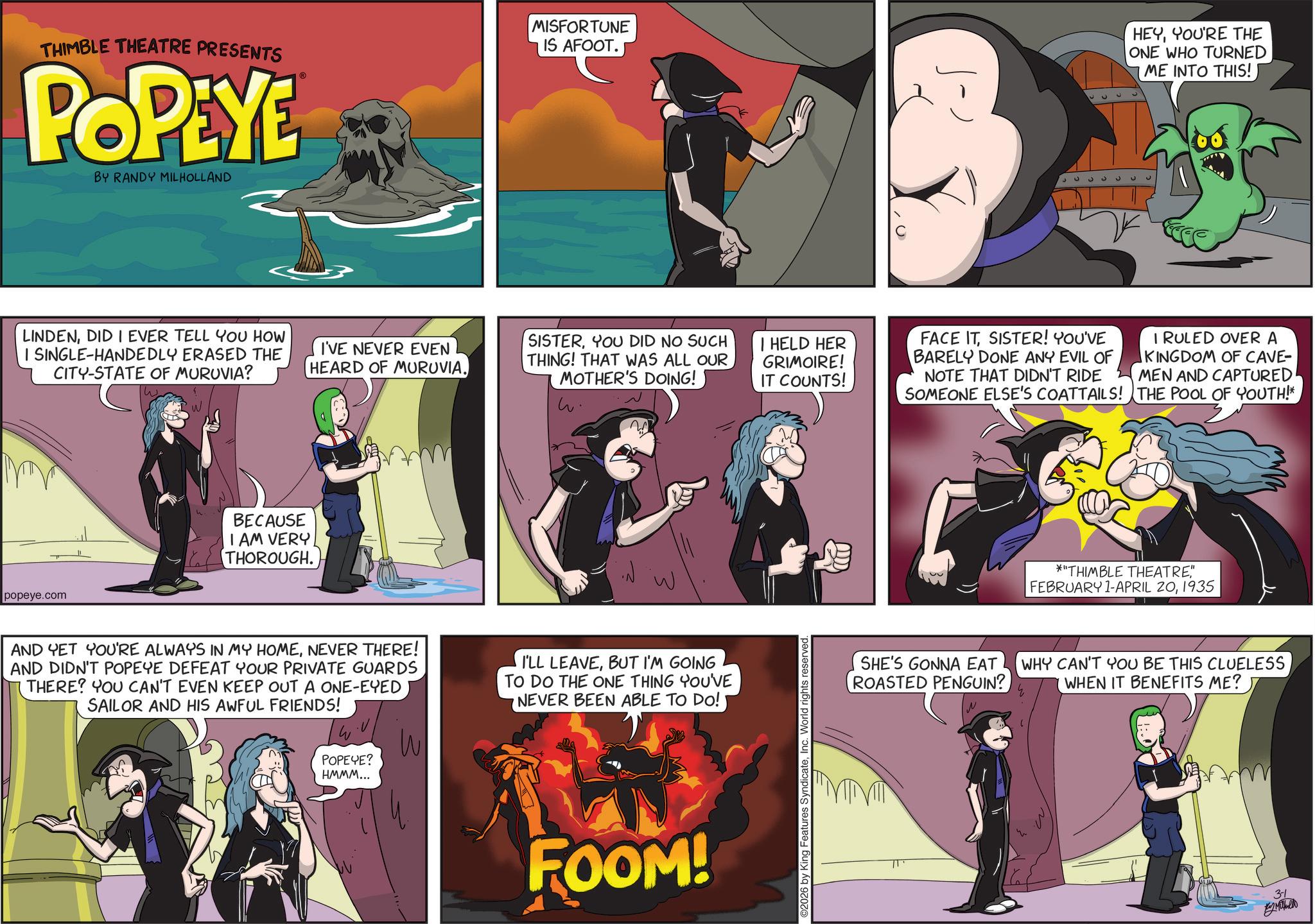 Graphic design OCR: THIMBLE THEATRE PRESENTS POPEYE BY RANDY MILHOLLAND LINDENDID I EVER TELL YOU HOW I SINGLE-HANDEDLY ERASED THE CITY-STATE OF MURUVIA? popeye.com BECAUSE I AM VERY THOROUGH. MISFORTUNE IS AFOOT. I'VE NEVER EVEN HEARD OF MURUVIA. SISTERYOU DID NO SUCH THING! THAT WAS ALL OUR MOTHER'S DOING! IT COUNTS! w. ?? AND YET YOU'RE ALWAYS IN MY HOMENEVER THERE! AND DIDN'T POPEYE DEFEAT YOUR PRIVATE GUARDS THERE? YOU CAN'T EVEN KEEP OUT A ONE-EYED SAILOR AND HIS AWFUL FRIENDS! I'LL LEAVEBUT I'M GOING TO DO THE ONE THING YOU'VE NEVER BEEN ABLE TO DO! W POPEYE? HMMM... FOOM! HEYYOU'RE THE ONE WHO TURNED ME INTO THIS! 333333 HELD HER GRIMOIRE! FACE ITSISTER! YOU'VE BARELY DONE ANY EVIL OF NOTE THAT DIDN'T RIDE SOMEONE ELSE'S COATTAILS! I RULED OVER A KINGDOM OF CAVE- MEN AND CAPTURED THE POOL OF YOUTH!* 2026 by King Features SyndicateInc. World rights reserved. *"THIMBLE THEATRE" FEBRUARY 1-APRIL 201935 W SHE'S GONNA EAT ROASTED PENGUIN? WHY CAN'T YOU BE THIS CLUELESS WHEN IT BENEFITS ME? 31 En Muthallo THIMBLE THEATRE PRESENTS POPEYE BY RANDY MILHOLLAND LINDENDID I EVER TELL YOU HOW I SINGLE - HANDEDLY ERASED THE CITY - STATE OF MURUVIA ? popeye.com BECAUSE I AM VERY THOROUGH . MISFORTUNE IS AFOOT . I'VE NEVER EVEN HEARD OF MURUVIA . SISTERYOU DID NO SUCH THING ! THAT WAS ALL OUR MOTHER'S DOING ! IT COUNTS ! w . ?? AND YET YOU'RE ALWAYS IN MY HOMENEVER THERE ! AND DIDN'T POPEYE DEFEAT YOUR PRIVATE GUARDS THERE ? YOU CAN'T EVEN KEEP OUT A ONE - EYED SAILOR AND HIS AWFUL FRIENDS ! I'LL LEAVEBUT I'M GOING TO DO THE ONE THING YOU'VE NEVER BEEN ABLE TO DO ! W POPEYE ? HMMM ... FOOM ! HEYYOU'RE THE ONE WHO TURNED ME INTO THIS ! 333333 HELD HER GRIMOIRE ! FACE ITSISTER ! YOU'VE BARELY DONE ANY EVIL OF NOTE THAT DIDN'T RIDE SOMEONE ELSE'S COATTAILS ! I RULED OVER A KINGDOM OF CAVE- MEN AND CAPTURED THE POOL OF YOUTH ! * 2026 by King Features SyndicateInc. World rights reserved . * " THIMBLE THEATRE" FEBRUARY 1 - APRIL 201935 W SHE'S GONNA EAT ROASTED PENGUIN ? WHY CAN'T YOU BE THIS CLUELESS WHEN IT BENEFITS ME ? 31 En Muthallo
