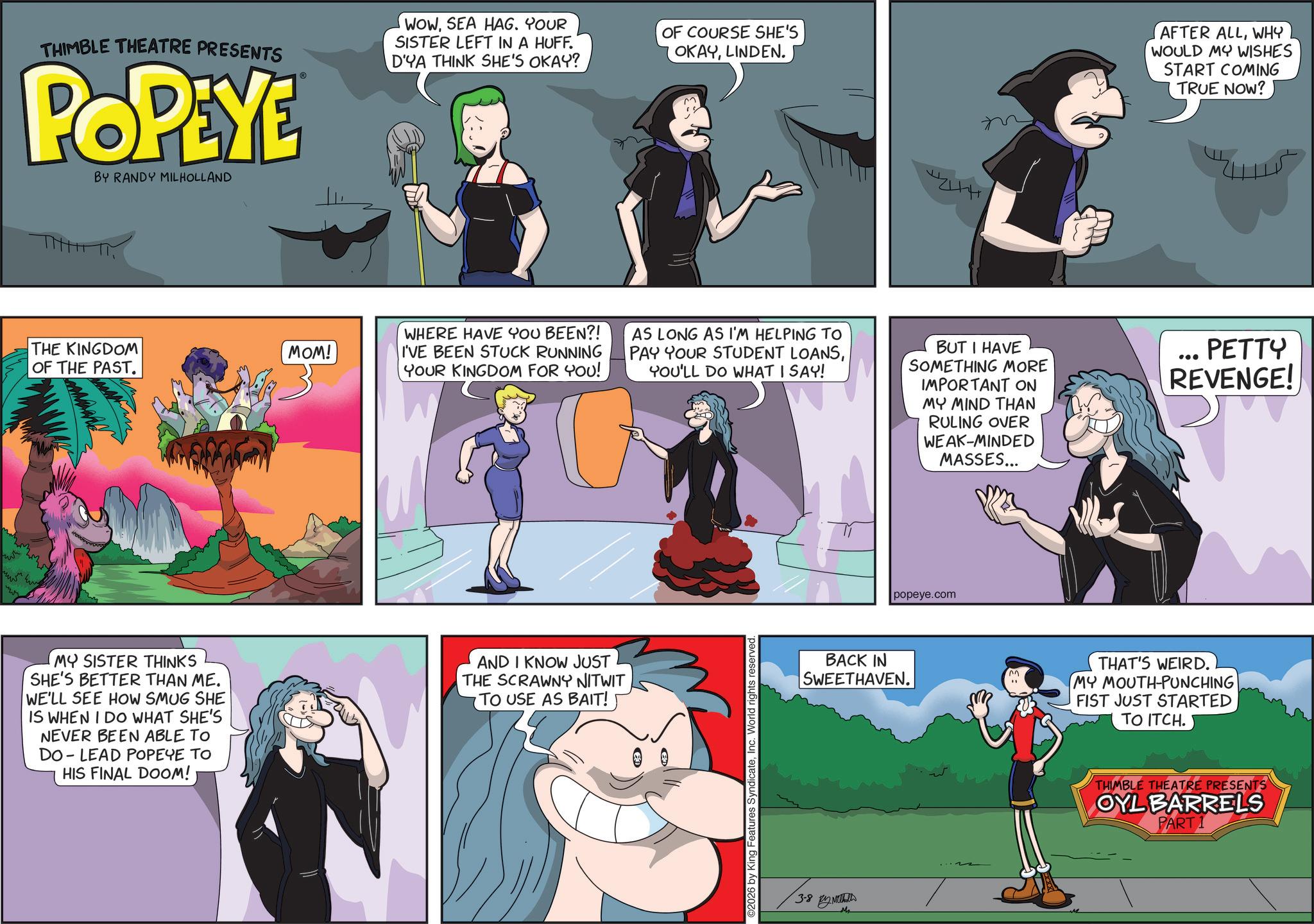 Comic book OCR: THIMBLE THEATRE PRESENTS POPEYE BY RANDY MILHOLLAND WOWSEA HAG. YOUR SISTER LEFT IN A HUFF. D'YA THINK SHE'S OKAY? OF COURSE SHE'S OKAYLINDEN. THE KINGDOM OF THE PAST. MOM! WHERE HAVE YOU BEEN?! I'VE BEEN STUCK RUNNING YOUR KINGDOM FOR YOU! MY SISTER THINKS SHE'S BETTER THAN ME. WE'LL SEE HOW SMUG SHE IS WHEN I DO WHAT SHE'S NEVER BEEN ABLE TO DO LEAD POPEYE TO HIS FINAL DOOM! AND I KNOW JUST THE SCRAWNY NITWIT TO USE AS BAIT! 42444 AFTER ALLWHY WOULD MY WISHES START COMING TRUE NOW? AS LONG AS I'M HELPING TO PAY YOUR STUDENT LOANSYOU'LL DO WHAT I SAY! BUT I HAVE SOMETHING MORE IMPORTANT ON MY MIND THAN RULING OVER WEAK-MINDED MASSES... ... PETTY REVENGE! 2026 by King Features SyndicateInc. World rights reserved. popeye.com BACK IN SWEETHAVEN. 3-8 Mr m " THAT'S WEIRD. MY MOUTH-PUNCHING FIST JUST STARTED TO ITCH. THIMBLE THEATRE PRESENTS OYL BARRELS PART 1 THIMBLE THEATRE PRESENTS POPEYE BY RANDY MILHOLLAND WOWSEA HAG . YOUR SISTER LEFT IN A HUFF . D'YA THINK SHE'S OKAY ? OF COURSE SHE'S OKAYLINDEN . THE KINGDOM OF THE PAST . MOM ! WHERE HAVE YOU BEEN ?! I'VE BEEN STUCK RUNNING YOUR KINGDOM FOR YOU ! MY SISTER THINKS SHE'S BETTER THAN ME . WE'LL SEE HOW SMUG SHE IS WHEN I DO WHAT SHE'S NEVER BEEN ABLE TO DO LEAD POPEYE TO HIS FINAL DOOM ! AND I KNOW JUST THE SCRAWNY NITWIT TO USE AS BAIT ! 42444 AFTER ALLWHY WOULD MY WISHES START COMING TRUE NOW ? AS LONG AS I'M HELPING TO PAY YOUR STUDENT LOANSYOU'LL DO WHAT I SAY ! BUT I HAVE SOMETHING MORE IMPORTANT ON MY MIND THAN RULING OVER WEAK - MINDED MASSES ... ... PETTY REVENGE ! 2026 by King Features SyndicateInc. World rights reserved . popeye.com BACK IN SWEETHAVEN . 3-8 Mr m " THAT'S WEIRD . MY MOUTH - PUNCHING FIST JUST STARTED TO ITCH . THIMBLE THEATRE PRESENTS OYL BARRELS PART 1