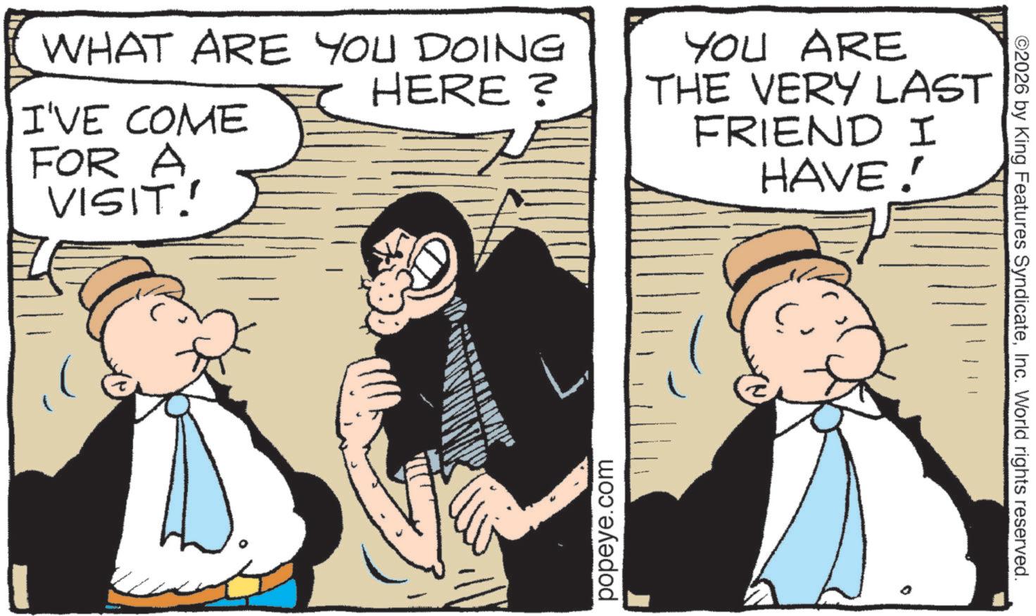 Fictional character OCR: WHAT ARE YOU DOING I'VE COME FOR A VISIT. HERE? YOU ARE THE VERY LAST FRIEND I HAVE! popeye.com ©2026 by King Features SyndicateInc. World rights reserved. WHAT ARE YOU DOING I'VE COME FOR A VISIT . HERE ? YOU ARE THE VERY LAST FRIEND I HAVE ! popeye.com © 2026 by King Features SyndicateInc. World rights reserved .