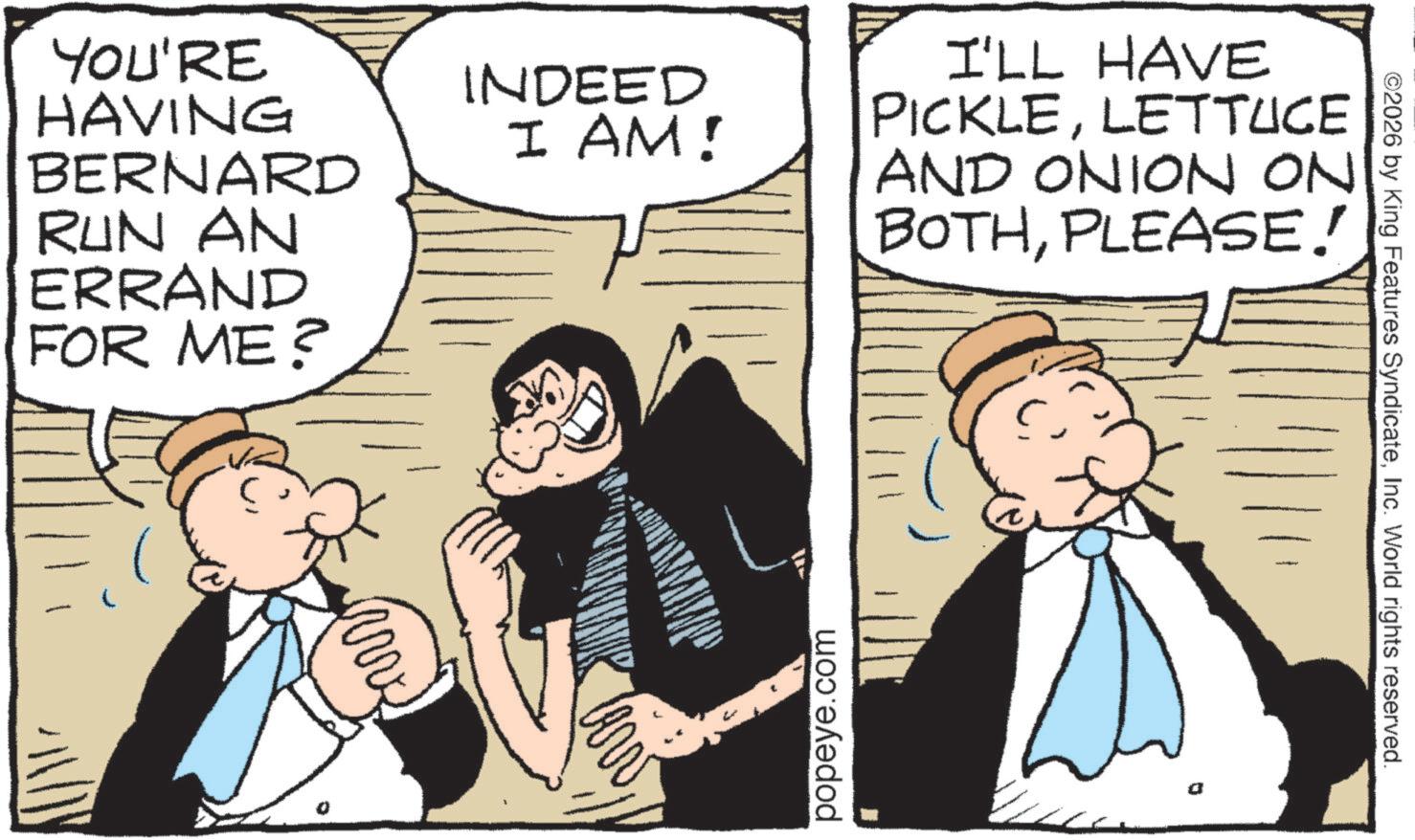 Fictional character OCR: YOU'RE HAVING BERNARD RUN AN ERRAND FOR ME? INDEED I AM! I'LL HAVE PICKLELETTUCE AND ONION ON BOTHPLEASE! popeye.com ©2026 by King Features SyndicateInc. World rights reserved. YOU'RE HAVING BERNARD RUN AN ERRAND FOR ME ? INDEED I AM ! I'LL HAVE PICKLELETTUCE AND ONION ON BOTHPLEASE ! popeye.com © 2026 by King Features SyndicateInc. World rights reserved .