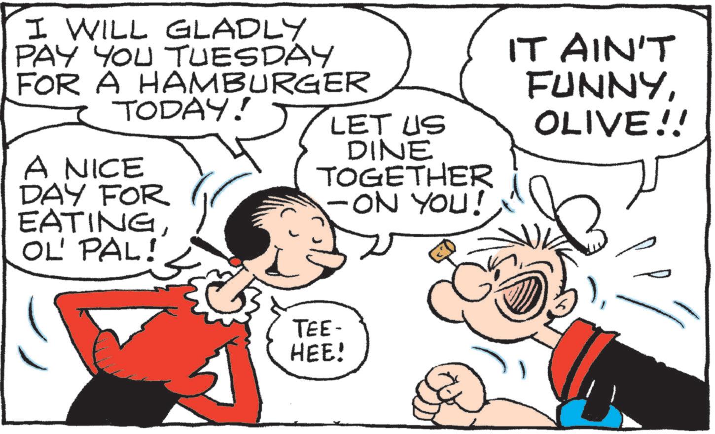 Publication OCR: I WILL GLADLY PAY YOU TUESDAY FOR A HAMBURGER TODAY! A NICE DAY FOR EATINGOL' PAL! IT AIN'T FUNNYLET US OLIVE!! DINE TOGETHER -ON YOU! TEE- HEE! I WILL GLADLY PAY YOU TUESDAY FOR A HAMBURGER TODAY ! A NICE DAY FOR EATINGOL ' PAL ! IT AIN'T FUNNYLET US OLIVE !! DINE TOGETHER -ON YOU ! TEE- HEE !