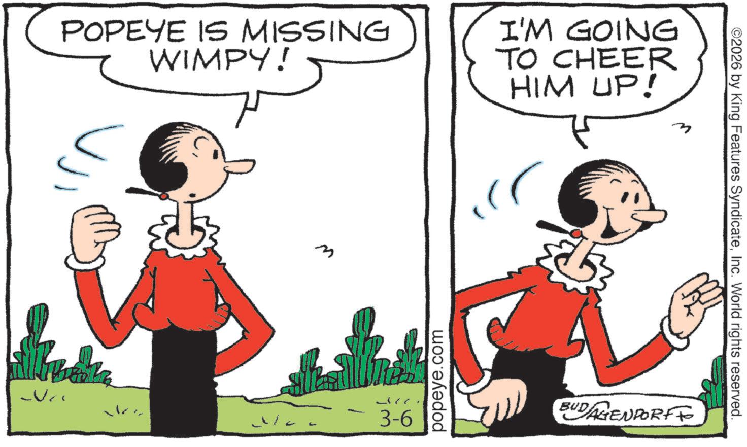 Animated cartoon OCR: POPEYE IS MISSING WIMPY! I'M GOING TO CHEER HIM UP! m 3-6 popeye.com BUDAGENPORTFO ©2026 by King Features SyndicateInc. World rights reserved. POPEYE IS MISSING WIMPY ! I'M GOING TO CHEER HIM UP ! m 3-6 popeye.com BUDAGENPORTFO © 2026 by King Features SyndicateInc. World rights reserved .