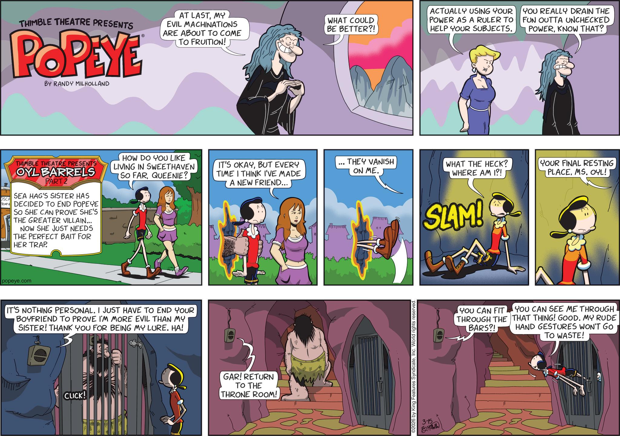 Publication OCR: THIMBLE THEATRE PRESENTS POPEYE BY RANDY MILHOLLAND AT LASTMY EVIL MACHINATIONS ARE ABOUT TO COME TO FRUITION! OSCA THIMBLE THEATRE PRESENTS OYL BARRELS PART 2 SEA HAG'S SISTER HAS TEMPA DECIDED TO END POPEYE SO SHE CAN PROVE SHE'S THE GREATER VILLAIN... NOW SHE JUST NEEDS THE PERFECT BAIT FOR HER TRAP. popeye.com WHAT COULD BE BETTER?! ACTUALLY USING YOUR POWER AS A RULER TO HELP YOUR SUBJECTS. YOU REALLY DRAIN THE FUN OUTTA UNCHECKED POWERKNOW THAT? HOW DO YOU LIKE LIVING IN SWEETHAVEN SO FARQUEENIE? IT'S OKAYBUT EVERY TIME I THINK I'VE MADE A NEW FRIEND... THEY VANISH ON ME. WHAT THE HECK? WHERE AM I?! YOUR FINAL RESTING PLACEMS. OYL!) www mm IT'S NOTHING PERSONAL. I JUST HAVE TO END YOUR BOYFRIEND TO PROVE I'M MORE EVIL THAN MY SISTER! THANK YOU FOR BEING MY LURE. HA! CLICK! GAR! RETURN TO THE THRONE ROOM! ©2026 by King Features SyndicateInc. World rights reserved. 3-15 B2 Maholla SLAM! YOU CAN FIT THROUGH THE BARS?! YOU CAN SEE ME THROUGH THAT THING! GOOD. MY RUDE HAND GESTURES WON'T GO TO WASTE! THIMBLE THEATRE PRESENTS POPEYE BY RANDY MILHOLLAND AT LASTMY EVIL MACHINATIONS ARE ABOUT TO COME TO FRUITION ! OSCA THIMBLE THEATRE PRESENTS OYL BARRELS PART 2 SEA HAG'S SISTER HAS TEMPA DECIDED TO END POPEYE SO SHE CAN PROVE SHE'S THE GREATER VILLAIN ... NOW SHE JUST NEEDS THE PERFECT BAIT FOR HER TRAP . popeye.com WHAT COULD BE BETTER ?! ACTUALLY USING YOUR POWER AS A RULER TO HELP YOUR SUBJECTS . YOU REALLY DRAIN THE FUN OUTTA UNCHECKED POWERKNOW THAT ? HOW DO YOU LIKE LIVING IN SWEETHAVEN SO FARQUEENIE ? IT'S OKAYBUT EVERY TIME I THINK I'VE MADE A NEW FRIEND ... THEY VANISH ON ME . WHAT THE HECK ? WHERE AM I ?! YOUR FINAL RESTING PLACEMS . OYL ! ) www mm IT'S NOTHING PERSONAL . I JUST HAVE TO END YOUR BOYFRIEND TO PROVE I'M MORE EVIL THAN MY SISTER ! THANK YOU FOR BEING MY LURE . HA ! CLICK ! GAR ! RETURN TO THE THRONE ROOM ! © 2026 by King Features SyndicateInc. World rights reserved . 3-15 B2 Maholla SLAM ! YOU CAN FIT THROUGH THE BARS ?! YOU CAN SEE ME THROUGH THAT THING ! GOOD . MY RUDE HAND GESTURES WON'T GO TO WASTE !