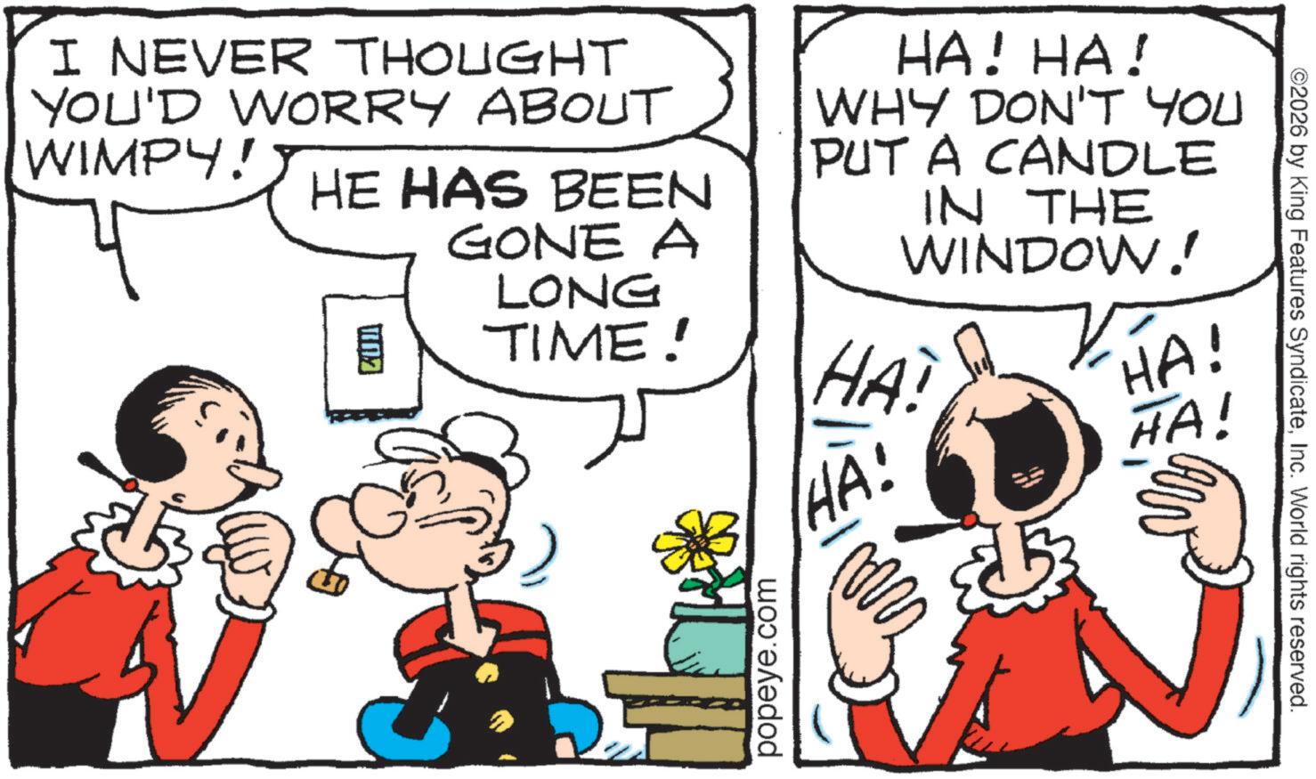 Pleased OCR: I NEVER THOUGHT YOU'D WORRY ABOut HA! HA! WHY DON'T YOU PUT A CANDLE IN THE WINDOW!! HA! HA! WIMPY! HE HAS BEEN GONE A LONG TIME! HA! HA! popeye.com ©2026 by King Features SyndicateInc. World rights reserved. I NEVER THOUGHT YOU'D WORRY ABOut HA ! HA ! WHY DON'T YOU PUT A CANDLE IN THE WINDOW !! HA ! HA ! WIMPY ! HE HAS BEEN GONE A LONG TIME ! HA ! HA ! popeye.com © 2026 by King Features SyndicateInc. World rights reserved .