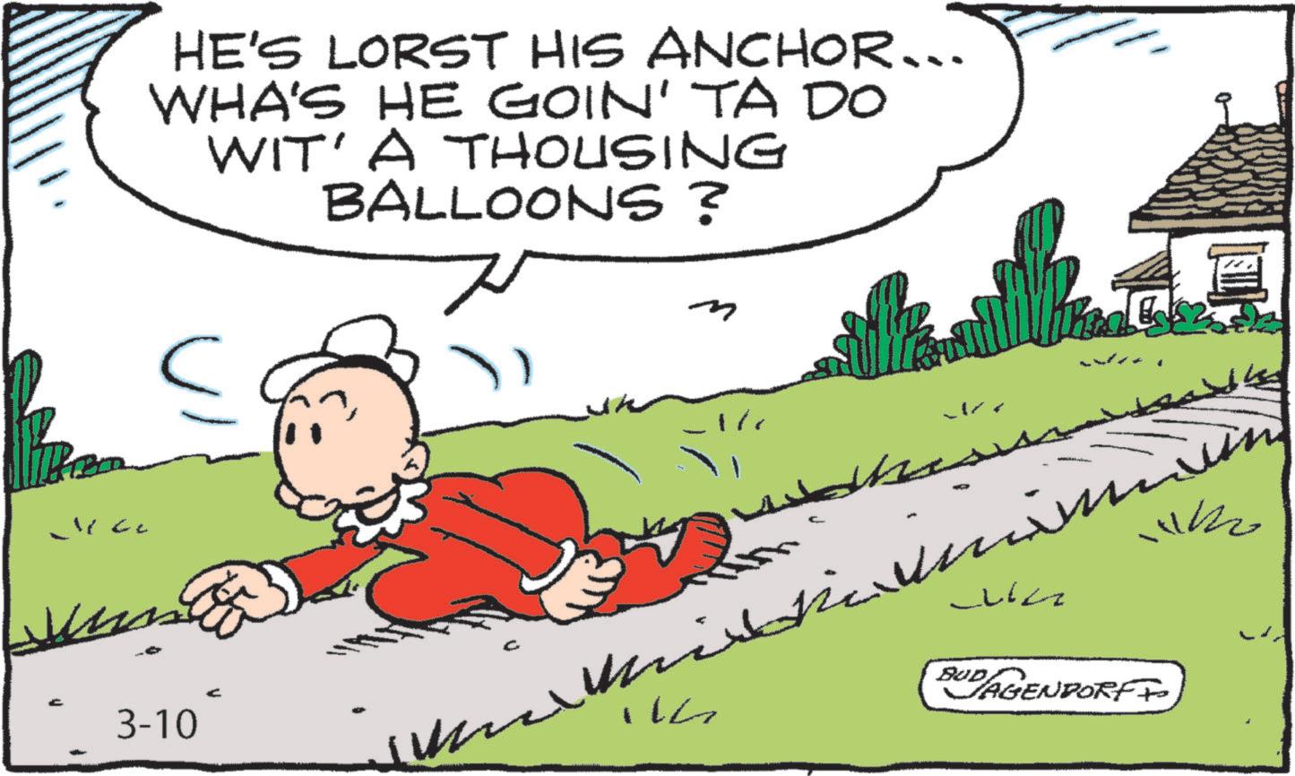 Happiness OCR: HE'S LORST HIS ANCHOR... WHA'S HE GOIN' TA DO WIT' A THOUSING BALLOONS? ? 3-10 BUD AGENDORFF HE'S LORST HIS ANCHOR ... WHA'S HE GOIN ' TA DO WIT ' A THOUSING BALLOONS ? ? 3-10 BUD AGENDORFF