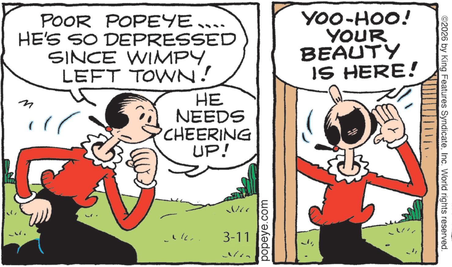 Animated cartoon OCR: POOR POPEYE .... HE'S SO DEPRESSED n SINCE WIMPYLEFT TOWN! HE NEEDS 'CHEERING UP! YOO-HOO! YOUR BEAUTY IS HERE! We 3-11 popeye.com - ©2026 by King Features SyndicateInc. World rights reserved. POOR POPEYE .... HE'S SO DEPRESSED n SINCE WIMPYLEFT TOWN ! HE NEEDS ' CHEERING UP ! YOO - HOO ! YOUR BEAUTY IS HERE ! We 3-11 popeye.com - © 2026 by King Features SyndicateInc. World rights reserved .