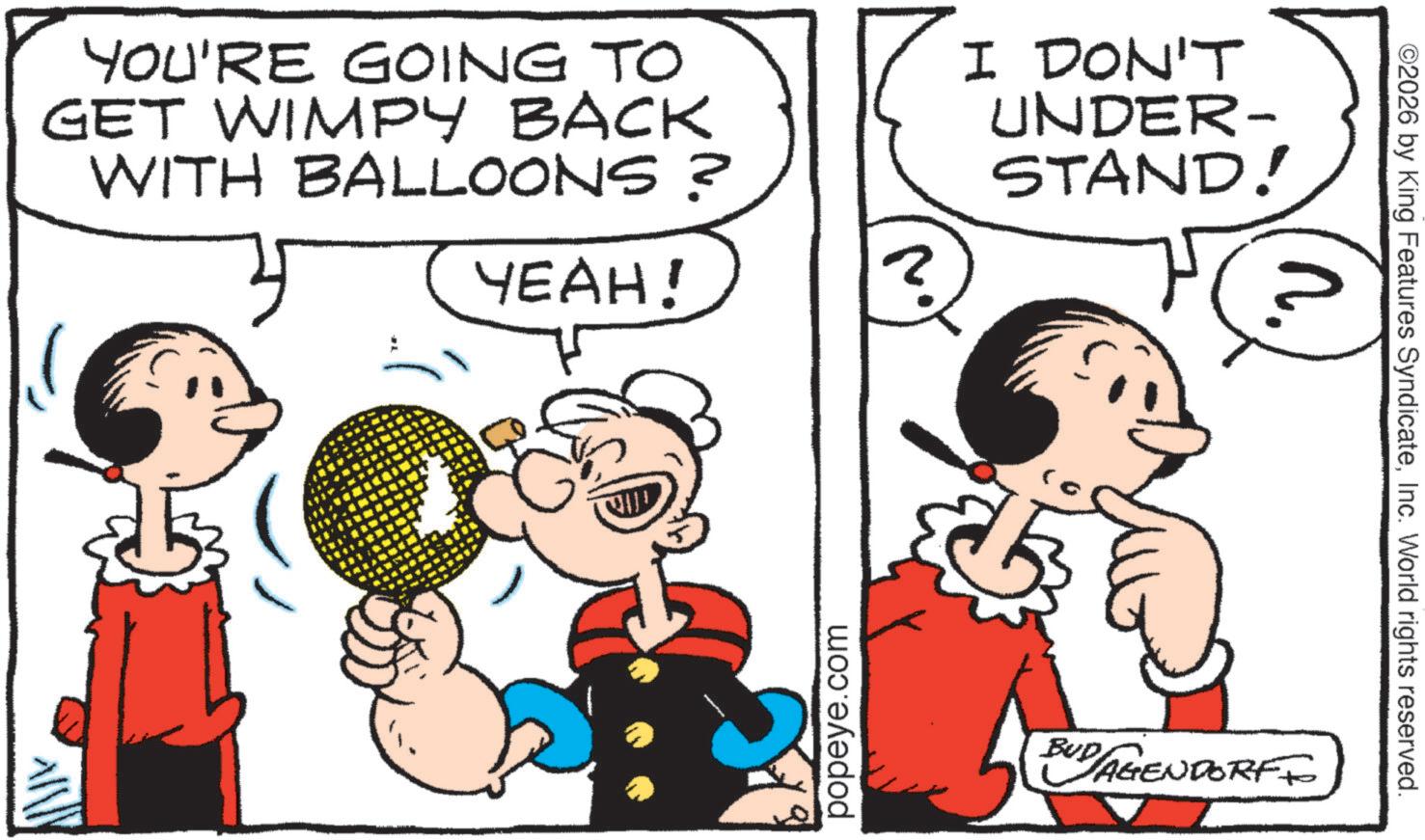 Comics OCR: YOU'RE GOING TO GET WIMPY BACK WITH BALLOONS? I DON'T UNDER- STAND! YEAH! ? popeye.com ©2026 by King Features SyndicateInc. World rights reserved. n. BUD AGENDORFF YOU'RE GOING TO GET WIMPY BACK WITH BALLOONS ? I DON'T UNDER- STAND ! YEAH ! ? popeye.com © 2026 by King Features SyndicateInc. World rights reserved . n . BUD AGENDORFF