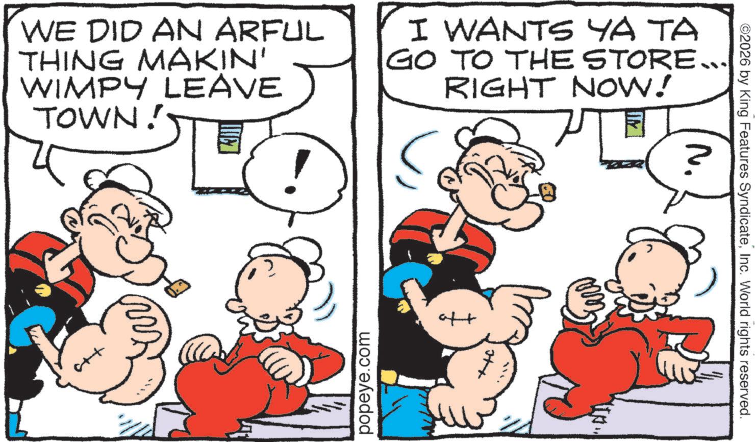Conversation OCR: WE DID AN ARFUL THING MAKIN' WIMPY LEAVE TOWN I WANTS YA TA GO TO THE STORE... RIGHT NOW! c++ popeye.com oft ©2026 by King Features SyndicateInc. World rights reserved. N. WE DID AN ARFUL THING MAKIN ' WIMPY LEAVE TOWN I WANTS YA TA GO TO THE STORE ... RIGHT NOW ! c ++ popeye.com oft © 2026 by King Features SyndicateInc. World rights reserved . N.