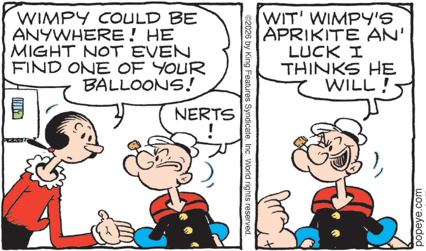 Pleased OCR: WIMPY COULD BE ANYWHERE! HE MIGHT NOT EVEN FIND ONE OF YOUR BALLOONS! NERTS ©2026 by King Features SyndicateInc. World rights reserved. WIT' WIMPY'S APRIKITE AN' LUCK I THINKS HE WILL! C popeye.com WIMPY COULD BE ANYWHERE ! HE MIGHT NOT EVEN FIND ONE OF YOUR BALLOONS ! NERTS © 2026 by King Features SyndicateInc. World rights reserved . WIT ' WIMPY'S APRIKITE AN ' LUCK I THINKS HE WILL ! C popeye.com