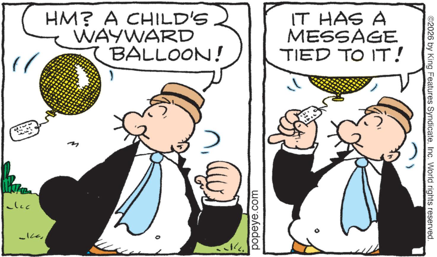 Animated cartoon OCR: clcc HM? A CHILD'S WAYWARD BALLOON! IT HAS A MESSAGE TIED TO IT! -Icem popeye.com ©2026 by King Features SyndicateInc. World rights reserved. clcc HM ? A CHILD'S WAYWARD BALLOON ! IT HAS A MESSAGE TIED TO IT ! -Icem popeye.com © 2026 by King Features SyndicateInc. World rights reserved .