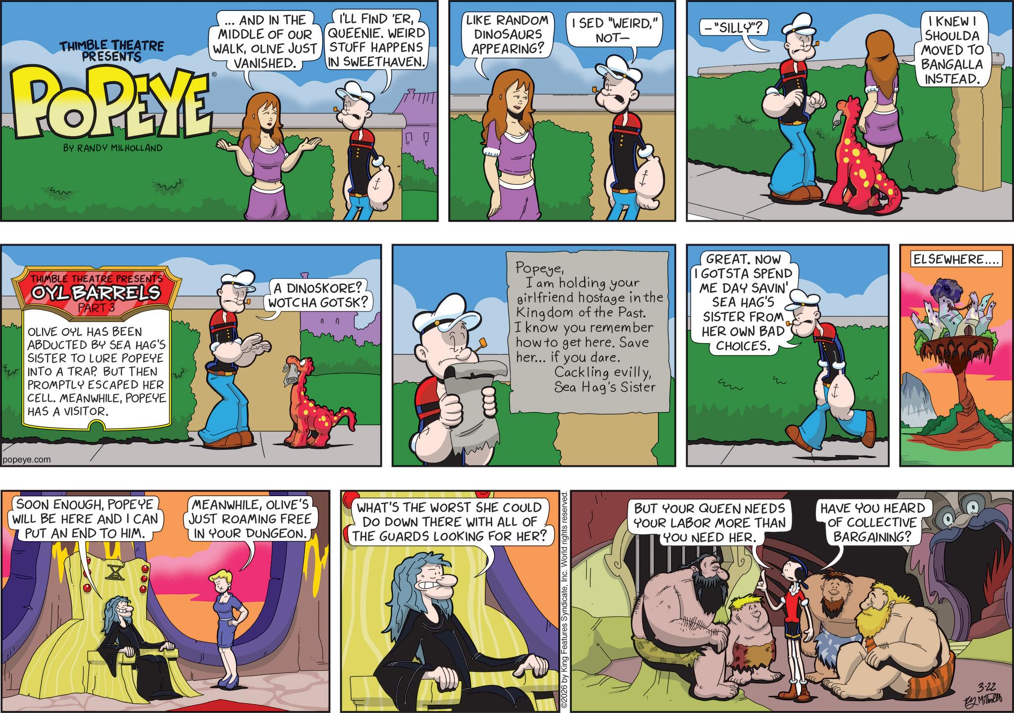 Publication OCR: THIMBLE THEATRE PRESENTS POPEYE BY RANDY MILHOLLAND AND IN THE MIDDLE OF OUR WALKOLIVE JUST VANISHED. I'LL FIND 'ERQUEENIE. WEIRD STUFF HAPPENS IN SWEETHAVEN." DINOSAURS APPEARING? NOT- - "SILLY"? THIMBLE THEATRE PRESENTS OYL BARRELS PART 3 OLIVE OYL HAS BEEN ABDUCTED BY SEA HAG'S SISTER TO LURE POPEYE INTO A TRAPBUT THEN PROMPTLY ESCAPED HER CELL. MEANWHILEPOPEYE HAS A VISITOR. A DINOSKORE?. WOTCHA GOTSK? ODDD PopeyeI am holding your girlfriend hostage in the Kingdom of the Past. I know you remember how to get here. Save her... if you dare. Cackling evillySea Hag's Sister GREAT. NOW I GOTSTA SPEND ME DAY SAVIN' SEA HAG'S SISTER FROM HER OWN BAD CHOICES. ww ?? popeye.com (SOON ENOUGHPOPEYE WILL BE HERE AND I CAN PUT AN END TO HIM. MEANWHILEOLIVE'S JUST ROAMING FREE IN YOUR DUNGEON. WHAT'S THE WORST SHE COULD DO DOWN THERE WITH ALL OF THE GUARDS LOOKING FOR HER? 2026 by King Features SyndicateInc. World rights reserved BUT YOUR QUEEN NEEDS YOUR LABOR MORE THAN YOU NEED HER. HAVE YOU HEARD OF COLLECTIVE BARGAINING? I KNEW I SHOULDA MOVED TO BANGALLA INSTEAD. ELSEWHERE.... 3-22 By Milholly THIMBLE THEATRE PRESENTS POPEYE BY RANDY MILHOLLAND AND IN THE MIDDLE OF OUR WALKOLIVE JUST VANISHED . I'LL FIND ' ERQUEENIE . WEIRD STUFF HAPPENS IN SWEETHAVEN .LIKE RANDOM I SED " WEIRD" DINOSAURS APPEARING ? NOT- - " SILLY " ? THIMBLE THEATRE PRESENTS OYL BARRELS PART 3 OLIVE OYL HAS BEEN ABDUCTED BY SEA HAG'S SISTER TO LURE POPEYE INTO A TRAPBUT THEN PROMPTLY ESCAPED HER CELL . MEANWHILEPOPEYE HAS A VISITOR . A DINOSKORE ?. WOTCHA GOTSK ? ODDD PopeyeI am holding your girlfriend hostage in the Kingdom of the Past . I know you remember how to get here . Save her ... if you dare . Cackling evillySea Hag's Sister GREAT . NOW I GOTSTA SPEND ME DAY SAVIN ' SEA HAG'S SISTER FROM HER OWN BAD CHOICES . ww ?? popeye.com ( SOON ENOUGHPOPEYE WILL BE HERE AND I CAN PUT AN END TO HIM . MEANWHILEOLIVE'S JUST ROAMING FREE IN YOUR DUNGEON . WHAT'S THE WORST SHE COULD DO DOWN THERE WITH ALL OF THE GUARDS LOOKING FOR HER ? 2026 by King Features SyndicateInc. World rights reserved BUT YOUR QUEEN NEEDS YOUR LABOR MORE THAN YOU NEED HER . HAVE YOU HEARD OF COLLECTIVE BARGAINING ? I KNEW I SHOULDA MOVED TO BANGALLA INSTEAD . ELSEWHERE .... 3-22 By Milholly