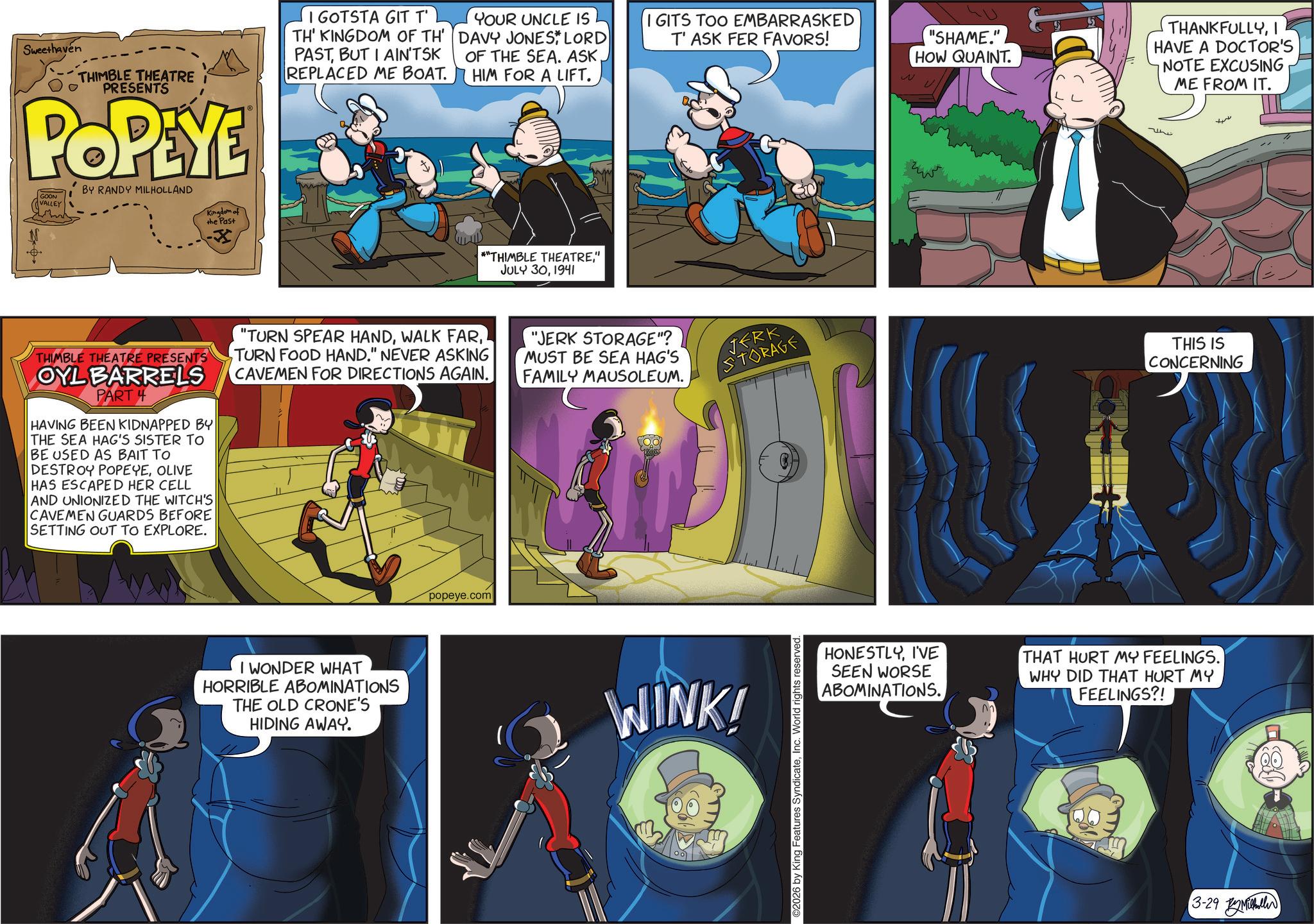 Comic book OCR: Sweethaven THIMBLE THEATRE I PRESENTS POPEYE GOON VALLEY BY RANDY MILHOLLAND Kingdom of the Past I GOTSTA GIT T' TH' KINGDOM OF TH' PASTBUT I AIN'TSK REPLACED ME BOAT. YOUR UNCLE IS DAVY JONES* LORD OF THE SEA. ASKHIM FOR A LIFT. GITS TOO EMBARRASKED T' ASK FER FAVORS! "SHAME." HOW QUAINT THANKFULLYI HAVE A DOCTOR'S NOTE EXCUSING ME FROM IT. 72 *"THIMBLE THEATRE" JULY 301941 THIMBLE THEATRE PRESENTS OYL BARRELS PART 4 HAVING BEEN KIDNAPPED BY THE SEA HAG'S SISTER TO BE USED AS BAIT TO DESTROY POPEYEOLIVE HAS ESCAPED HER CELL AND UNIONIZED THE WITCH'S CAVEMEN GUARDS BEFORE SETTING OUT TO EXPLORE. "TURN SPEAR HANDTURN FOOD HAND." NEVER ASKING CAVEMEN FOR DIRECTIONS AGAIN. "JERK STORAGE"? MUST BE SEA HAG'S FAMILY MAUSOLEUM. JERK STORAGE I WONDER WHAT HORRIBLE ABOMINATIONS THE OLD CRONE'S HIDING AWAY. popeye.com WINK! ©2026 by King Features SyndicateInc. World rights reserved. THIS IS CONCERNING HONESTLYI'VE SEEN WORSE ABOMINATIONS. THAT HURT MY FEELINGS. WHY DID THAT HURT MY FEELINGS?! 3-29 Mill Sweethaven THIMBLE THEATRE I PRESENTS POPEYE GOON VALLEY BY RANDY MILHOLLAND Kingdom of the Past I GOTSTA GIT T ' TH ' KINGDOM OF TH ' PASTBUT I AIN'TSK REPLACED ME BOAT . YOUR UNCLE IS DAVY JONES * LORD OF THE SEA . ASKHIM FOR A LIFT . GITS TOO EMBARRASKED T ' ASK FER FAVORS ! " SHAME . " HOW QUAINT THANKFULLYI HAVE A DOCTOR'S NOTE EXCUSING ME FROM IT . 72 * " THIMBLE THEATRE" JULY 301941 THIMBLE THEATRE PRESENTS OYL BARRELS PART 4 HAVING BEEN KIDNAPPED BY THE SEA HAG'S SISTER TO BE USED AS BAIT TO DESTROY POPEYEOLIVE HAS ESCAPED HER CELL AND UNIONIZED THE WITCH'S CAVEMEN GUARDS BEFORE SETTING OUT TO EXPLORE . " TURN SPEAR HANDWALK FARTURN FOOD HAND . " NEVER ASKING CAVEMEN FOR DIRECTIONS AGAIN . " JERK STORAGE " ? MUST BE SEA HAG'S FAMILY MAUSOLEUM . JERK STORAGE I WONDER WHAT HORRIBLE ABOMINATIONS THE OLD CRONE'S HIDING AWAY . popeye.com WINK ! © 2026 by King Features SyndicateInc. World rights reserved . THIS IS CONCERNING HONESTLYI'VE SEEN WORSE ABOMINATIONS . THAT HURT MY FEELINGS . WHY DID THAT HURT MY FEELINGS ?! 3-29 Mill