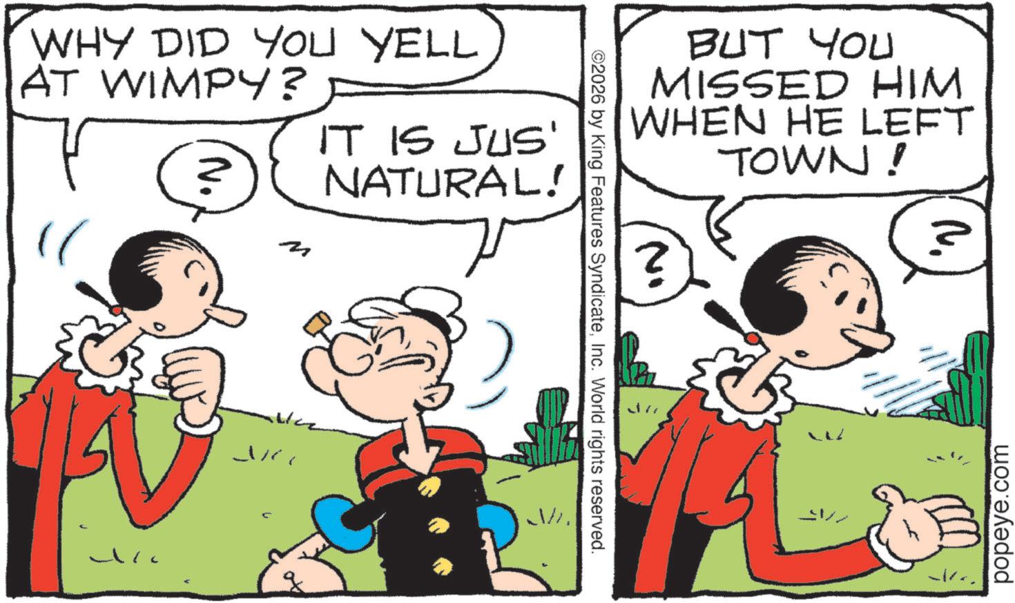 Animated cartoon OCR: WHY DID YOU YELL AT WIMPY? IT IS JUS' 2 NATURAL! ©2026 by King Features SyndicateInc. World rights reserved. BUT YOU MISSED HIM WHEN HE LEFT TOWN! ? popeye.com WHY DID YOU YELL AT WIMPY ? IT IS JUS ' 2 NATURAL ! © 2026 by King Features SyndicateInc. World rights reserved . BUT YOU MISSED HIM WHEN HE LEFT TOWN ! ? popeye.com