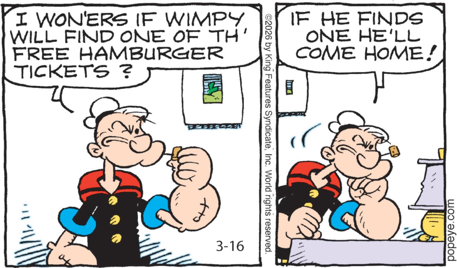 Comic book OCR: I WON'ERS IF WIMPY WILL FIND ONE OF TH' FREE HAMBURGER TICKETS ? ?? 3-16 ©2026 by King Features SyndicateInc. World rights reserved. IF HE FINDS ? ONE HE'LL COME HOME! popeye.com I WON'ERS IF WIMPY WILL FIND ONE OF TH ' FREE HAMBURGER TICKETS ? ?? 3-16 © 2026 by King Features SyndicateInc. World rights reserved . IF HE FINDS ? ONE HE'LL COME HOME ! popeye.com