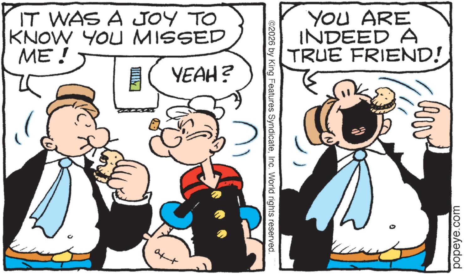 Publication OCR: IT WAS A JOY TO KNOW YOU MISSED ME! JAIM YEAH? YOU ARE INDEED A TRUE FRIEND! ©2026 by King Features SyndicateInc. World rights reserved. aft Arv popeye.com IT WAS A JOY TO KNOW YOU MISSED ME ! JAIM YEAH ? YOU ARE INDEED A TRUE FRIEND ! © 2026 by King Features SyndicateInc. World rights reserved . aft Arv popeye.com