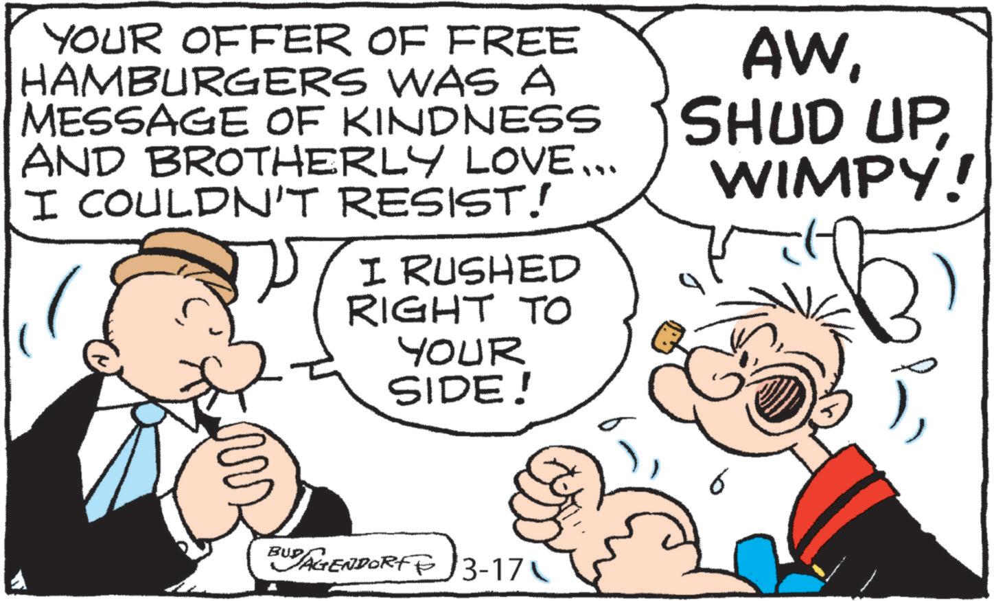 Publication OCR: YOUR OFFER OF FREE HAMBURGERS WAS A MESSAGE OF KINDNESS AND BROTHERLY LOVE... I COULDN'T RESIST! I RUSHED RIGHT TO YOUR SIDE! AWWIMPY! BUD AGENDORFF 3-17 YOUR OFFER OF FREE HAMBURGERS WAS A MESSAGE OF KINDNESS AND BROTHERLY LOVE ... I COULDN'T RESIST ! I RUSHED RIGHT TO YOUR SIDE ! AWSHUD UPWIMPY ! BUD AGENDORFF 3-17