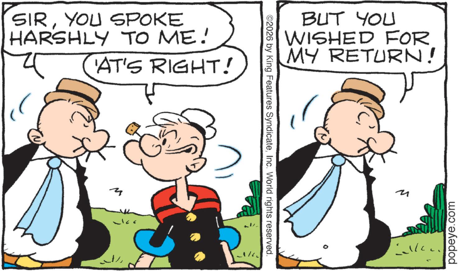 Animated cartoon OCR: SIRYOU SPOKE HARSHLY TO ME! ?? 'AT'S RIGHT! ©2026 by King Features SyndicateInc. World rights reserved. BUT YOU WISHED FOR MY RETURN! M álla 4 popeye.com SIRYOU SPOKE HARSHLY TO ME ! ?? ' AT'S RIGHT ! © 2026 by King Features SyndicateInc. World rights reserved . BUT YOU WISHED FOR MY RETURN ! M álla 4 popeye.com