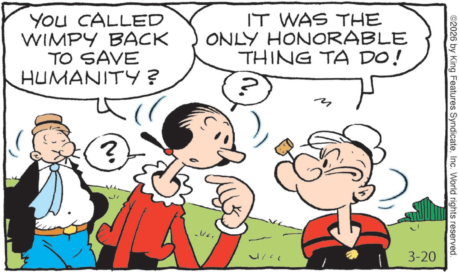 Pleased OCR: YOU CALLED WIMPY BACK TO SAVE HUMANITY? IT WAS THE ONLY HONORABLE THING TA DO! M H ? ©2026 by King Features SyndicateInc. World rights reserved. ?a? 3-20 YOU CALLED WIMPY BACK TO SAVE HUMANITY ? IT WAS THE ONLY HONORABLE THING TA DO ! M H ? © 2026 by King Features SyndicateInc. World rights reserved . ?a? 3-20