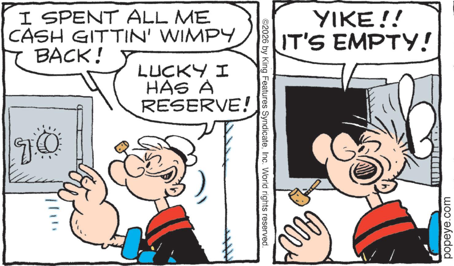 Graphics OCR: ??? I SPENT ALL ME CASH GITTIN' WIMPY BACK! LUCKY I HAS A RESERVE! ©2026 by King Features SyndicateInc. World rights reserved. YIKE!! IT'S EMPTY! popeye.com ??? I SPENT ALL ME CASH GITTIN ' WIMPY BACK ! LUCKY I HAS A RESERVE ! © 2026 by King Features SyndicateInc. World rights reserved . YIKE !! IT'S EMPTY ! popeye.com