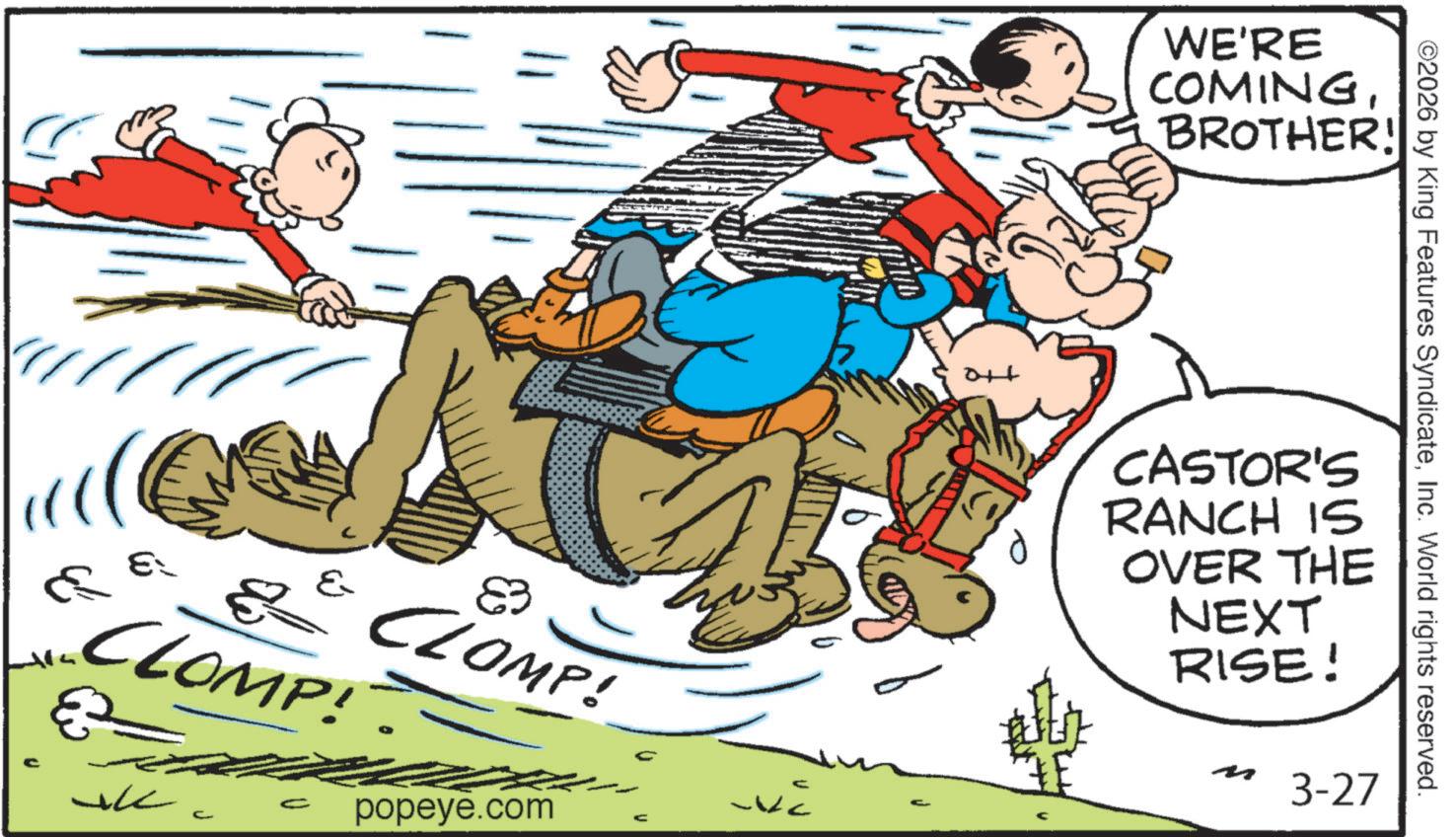 Fictional character OCR: E ? ? CLOMP! ?? ??? c ? CLOMP! € C popeye.com -VC C 016 WE'RE COMINGBROTHER! ©2026 by King Features SyndicateInc. World rights reserved. CASTOR'S RANCH IS OVER THE NEXT RISE! 3-27 E ? ? CLOMP ! ?? ??? c ? CLOMP ! € C popeye.com -VC C 016 WE'RE COMINGBROTHER ! © 2026 by King Features SyndicateInc. World rights reserved . CASTOR'S RANCH IS OVER THE NEXT RISE ! 3-27