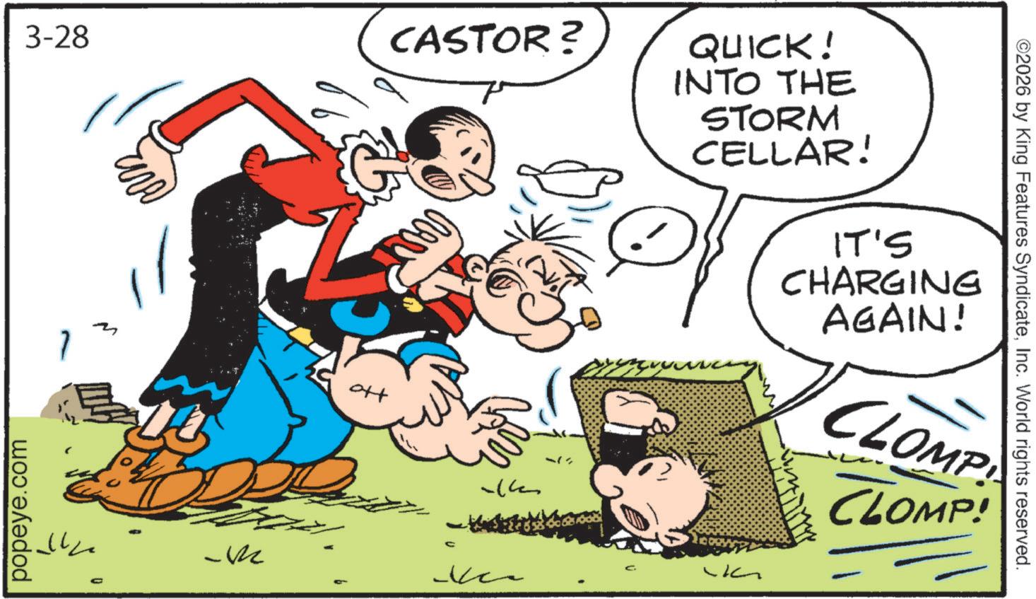 Animated cartoon OCR: 3-28 CASTOR? ott 44 QUICK! INTO THE STORM CELLAR! IT'S CHARGING AGAIN! CLOMP CLOMP! popeye.com D M C ? ©2026 by King Features SyndicateInc. World rights reserved. 3-28 CASTOR ? ott 44 QUICK ! INTO THE STORM CELLAR ! IT'S CHARGING AGAIN ! CLOMP CLOMP ! popeye.com D M C ? © 2026 by King Features SyndicateInc. World rights reserved .