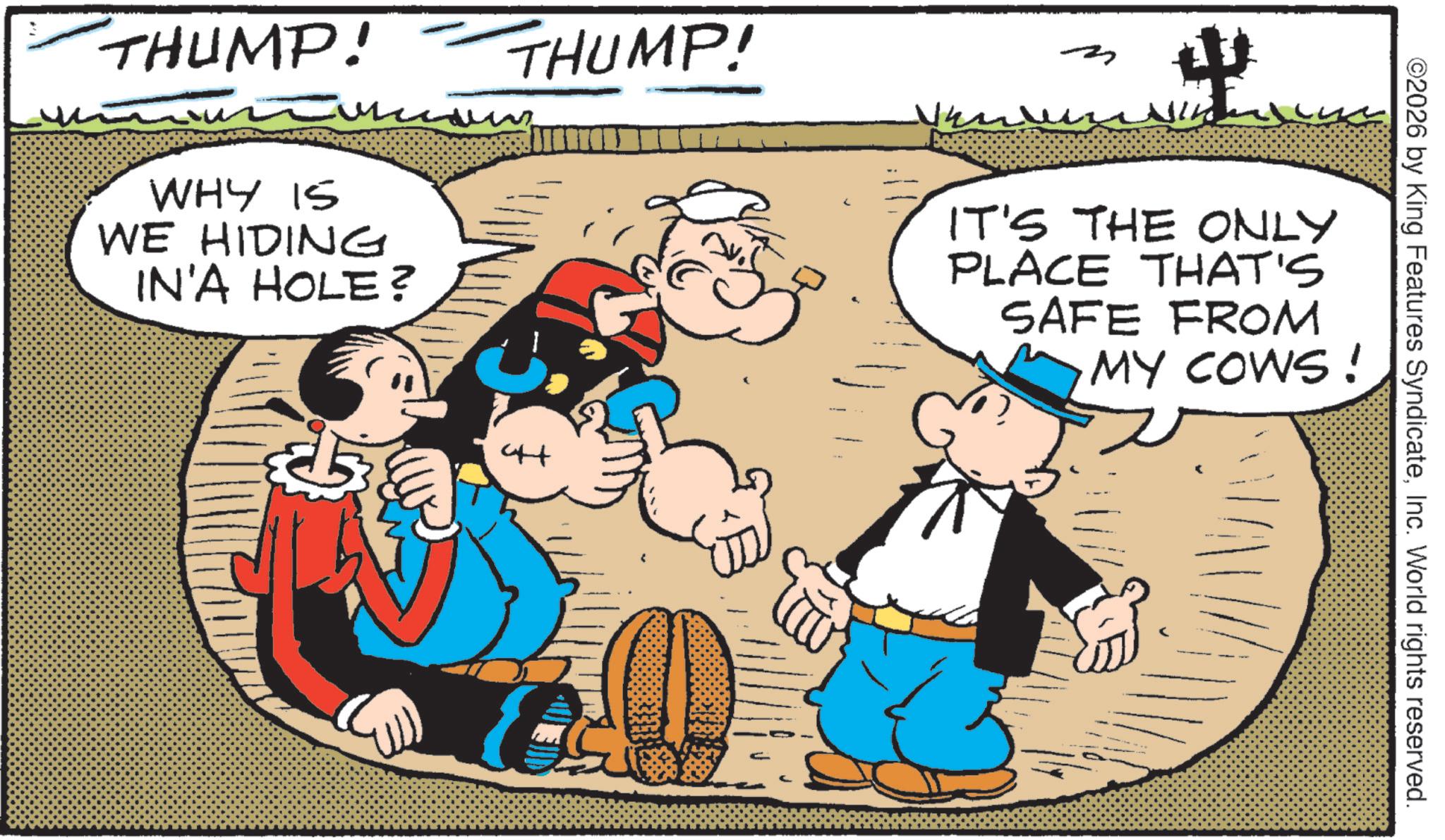 Animated cartoon OCR: THUMP! WHY IS WE HIDING IN'A HOLE? THUMP! ?? IT'S THE ONLY PLACE THAT'S SAFE FROM MY COWS! ©2026 by King Features SyndicateInc. World rights reserved. THUMP ! WHY IS WE HIDING IN'A HOLE ? THUMP ! ?? IT'S THE ONLY PLACE THAT'S SAFE FROM MY COWS ! © 2026 by King Features SyndicateInc. World rights reserved .