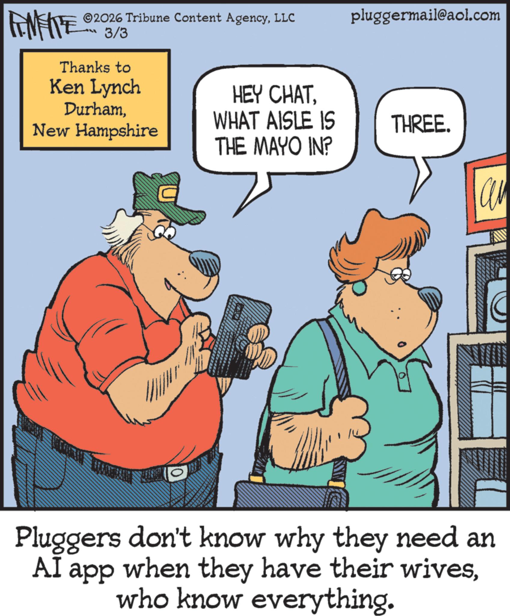 Fiction OCR: 2026 Tribune Content AgencyLLC pluggermail@aol.com FENFITE 3/3 Thanks to Ken Lynch DurhamWHAT AISLE IS New Hampshire THREE. THE MAYO IN? Pluggers don't know why they need an AI app when they have their wiveswho know everything. 2026 Tribune Content AgencyLLC pluggermail@aol.com FENFITE 3/3 Thanks to Ken Lynch DurhamHEY CHATWHAT AISLE IS New Hampshire THREE . THE MAYO IN ? Pluggers don't know why they need an AI app when they have their wiveswho know everything .