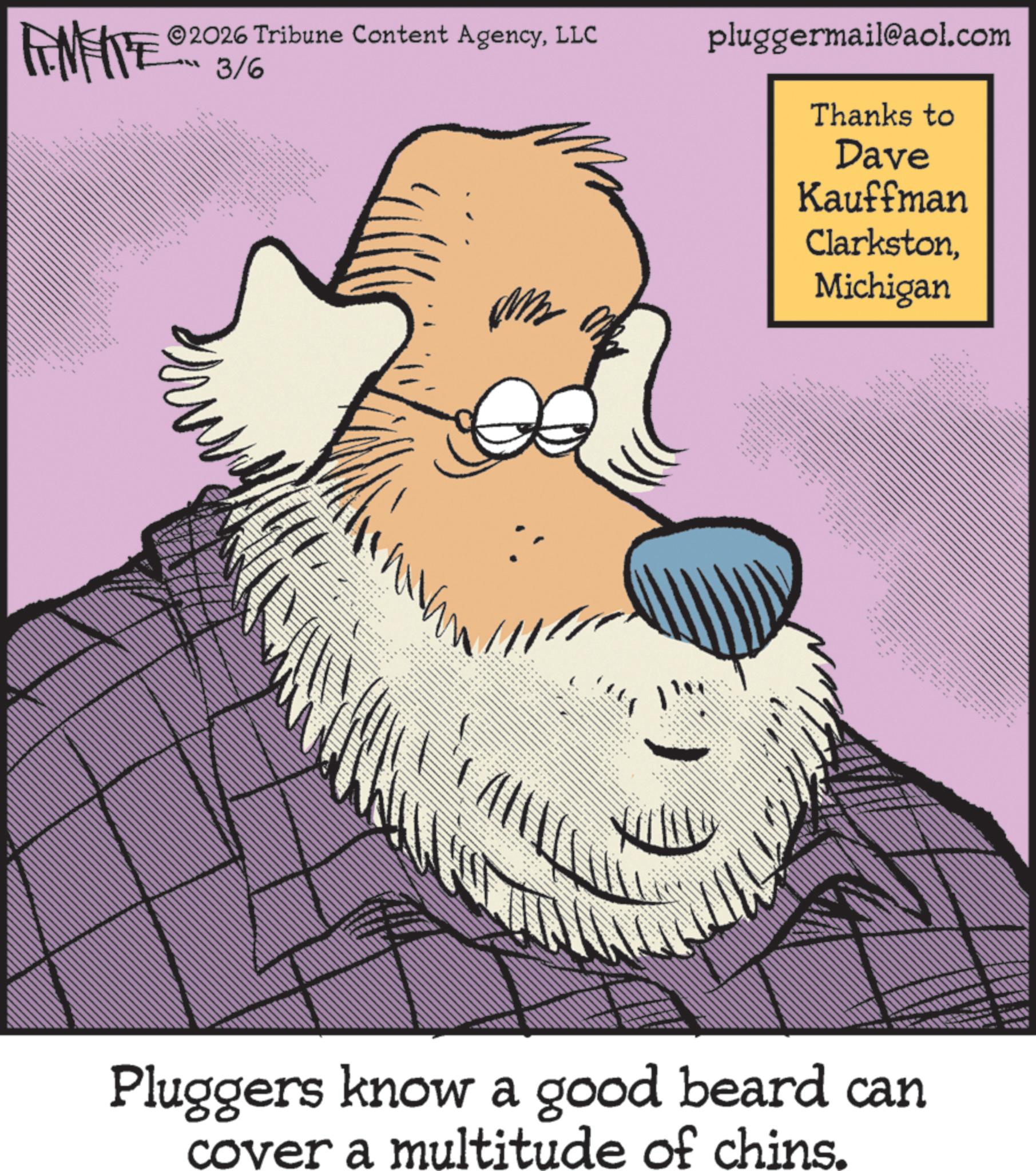 Pleased OCR: FINITE 2026 Tribune Content AgencyLLC 3/6 pluggermail@aol.com ** --- 15 ??? ?????? ???? ???/?? ??? ? Thanks to Dave Kauffman ClarkstonMichigan ? ??? ??? ?? " • Pluggers know a good beard can cover a multitude of chins. FINITE 2026 Tribune Content AgencyLLC 3/6 pluggermail@aol.com ** --- 15 ??? ?????? ???? ??? / ?? ??? ? Thanks to Dave Kauffman ClarkstonMichigan ? ??? ??? ?? " • Pluggers know a good beard can cover a multitude of chins .