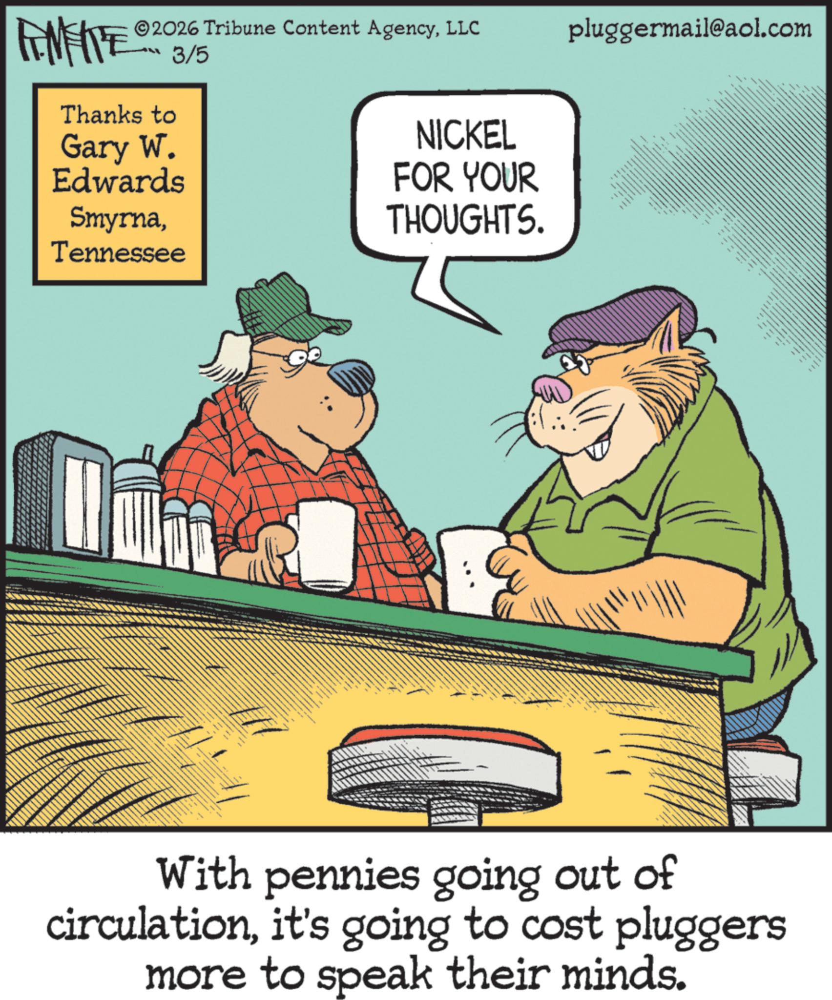 Comics OCR: 2026 Tribune Content AgencyLLC 3/5 Thanks to Gary W. Edwards SmyrnaTennessee NICKEL FOR YOUR THOUGHTS. www www pluggermail@aol.com With pennies going out of circulationit's going to cost pluggers more to speak their minds. 2026 Tribune Content AgencyLLC 3/5 Thanks to Gary W. Edwards SmyrnaTennessee NICKEL FOR YOUR THOUGHTS . www www pluggermail@aol.com With pennies going out of circulationit's going to cost pluggers more to speak their minds .