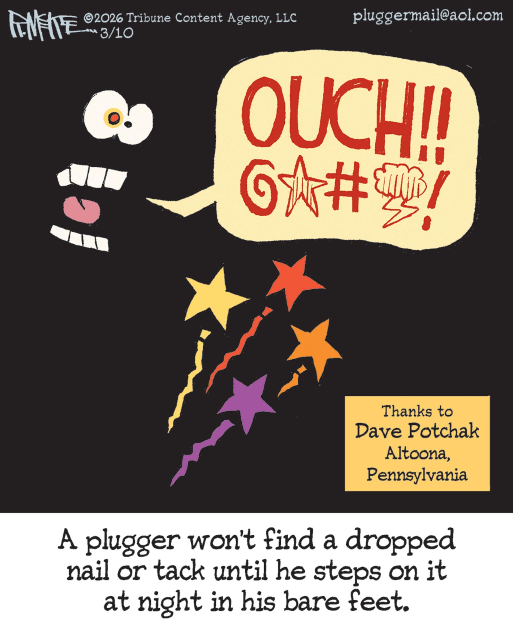 Graphic design OCR: FINITE 2026 Tribune Content AgencyLLC 3/10 pluggermail@aol.com OUCH!! 6?#! Thanks to Dave Potchak AltoonaPennsylvania A plugger won't find a dropped nail or tack until he steps on it at night in his bare feet. FINITE 2026 Tribune Content AgencyLLC 3/10 pluggermail@aol.com OUCH !! 6? # ! Thanks to Dave Potchak AltoonaPennsylvania A plugger won't find a dropped nail or tack until he steps on it at night in his bare feet .