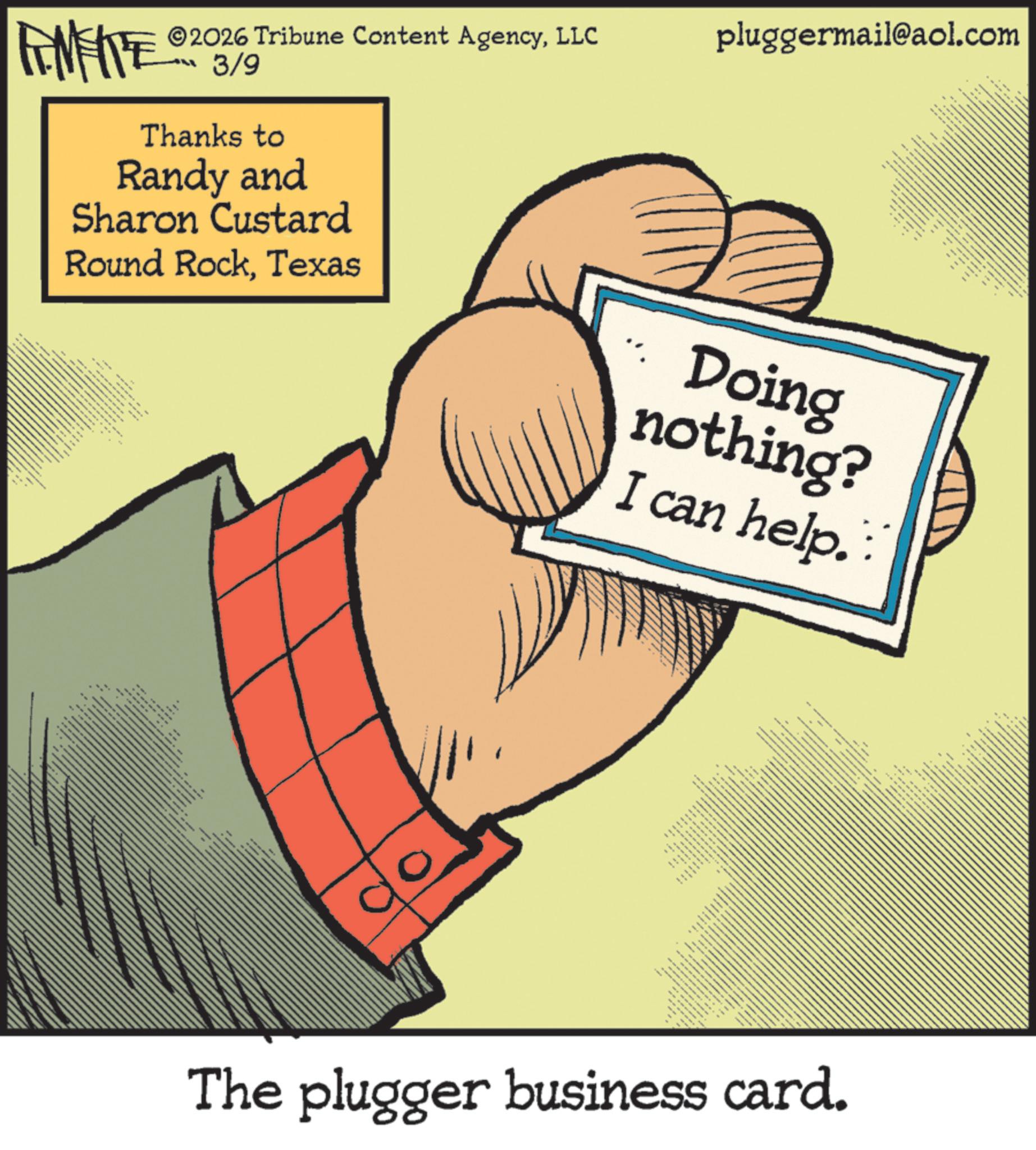 Animated cartoon OCR: pluggermail@aol.com FINITE ©2026 Tribune Content AgencyLLC 3/9 Thanks to Randy and Sharon Custard Round RockTexas *** ex 1. Doing nothing? I can help. ?? ??? ???. wwww 0 - www ???? ?? The plugger business card. pluggermail@aol.com FINITE © 2026 Tribune Content AgencyLLC 3/9 Thanks to Randy and Sharon Custard Round RockTexas *** ex 1. Doing nothing ? I can help . ?? ??? ??? . wwww 0 - www ???? ?? The plugger business card .
